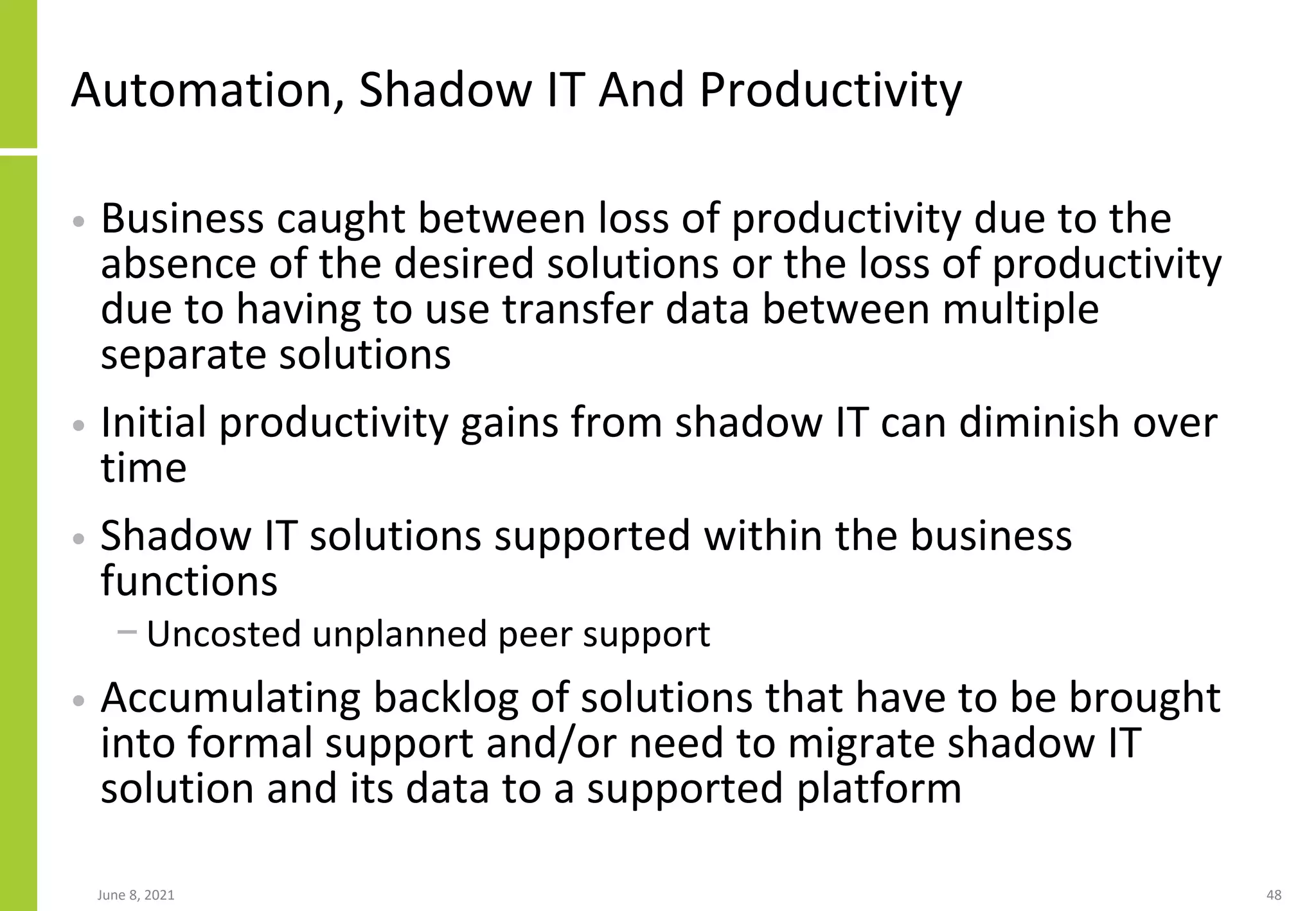 Automation, Shadow IT And Productivity
• Business caught between loss of productivity due to the
absence of the desired solutions or the loss of productivity
due to having to use transfer data between multiple
separate solutions
• Initial productivity gains from shadow IT can diminish over
time
• Shadow IT solutions supported within the business
functions
− Uncosted unplanned peer support
• Accumulating backlog of solutions that have to be brought
into formal support and/or need to migrate shadow IT
solution and its data to a supported platform
June 8, 2021 48
 