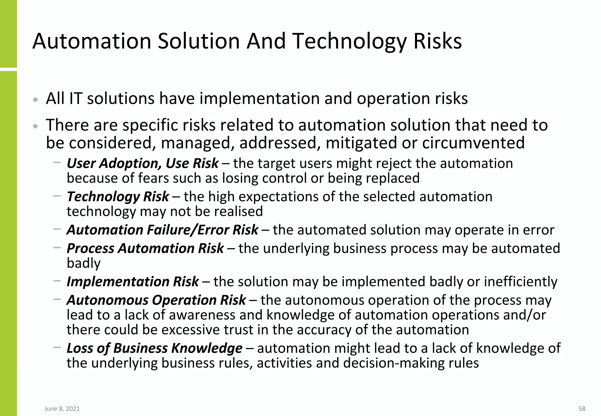 Automation Solution And Technology Risks
• All IT solutions have implementation and operation risks
• There are specific risks related to automation solution that need to
be considered, managed, addressed, mitigated or circumvented
− User Adoption, Use Risk – the target users might reject the automation
because of fears such as losing control or being replaced
− Technology Risk – the high expectations of the selected automation
technology may not be realised
− Automation Failure/Error Risk – the automated solution may operate in error
− Process Automation Risk – the underlying business process may be automated
badly
− Implementation Risk – the solution may be implemented badly or inefficiently
− Autonomous Operation Risk – the autonomous operation of the process may
lead to a lack of awareness and knowledge of automation operations and/or
there could be excessive trust in the accuracy of the automation
− Loss of Business Knowledge – automation might lead to a lack of knowledge of
the underlying business rules, activities and decision-making rules
June 8, 2021 58
 