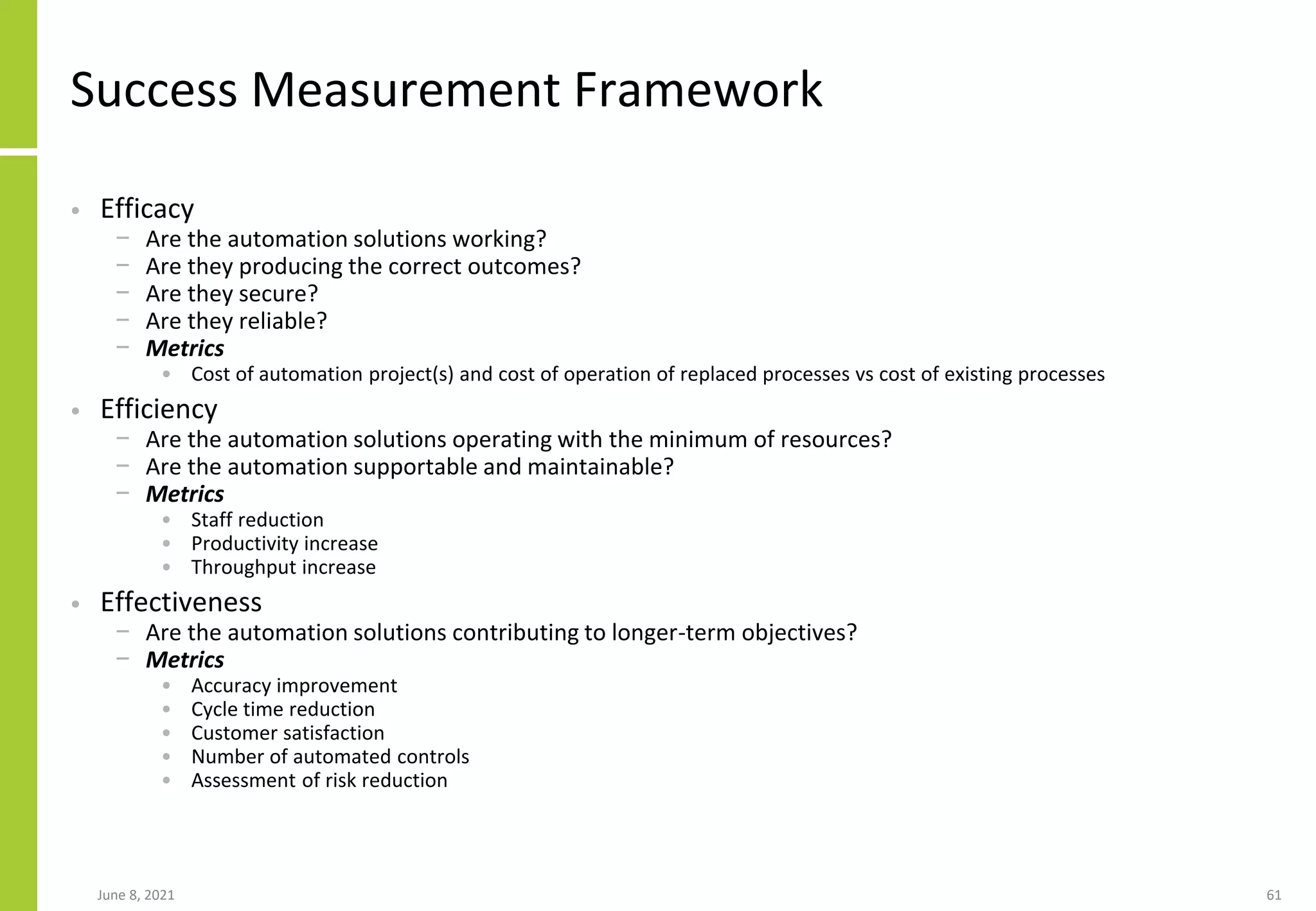 Success Measurement Framework
• Efficacy
− Are the automation solutions working?
− Are they producing the correct outcomes?
− Are they secure?
− Are they reliable?
− Metrics
• Cost of automation project(s) and cost of operation of replaced processes vs cost of existing processes
• Efficiency
− Are the automation solutions operating with the minimum of resources?
− Are the automation supportable and maintainable?
− Metrics
• Staff reduction
• Productivity increase
• Throughput increase
• Effectiveness
− Are the automation solutions contributing to longer-term objectives?
− Metrics
• Accuracy improvement
• Cycle time reduction
• Customer satisfaction
• Number of automated controls
• Assessment of risk reduction
June 8, 2021 61
 