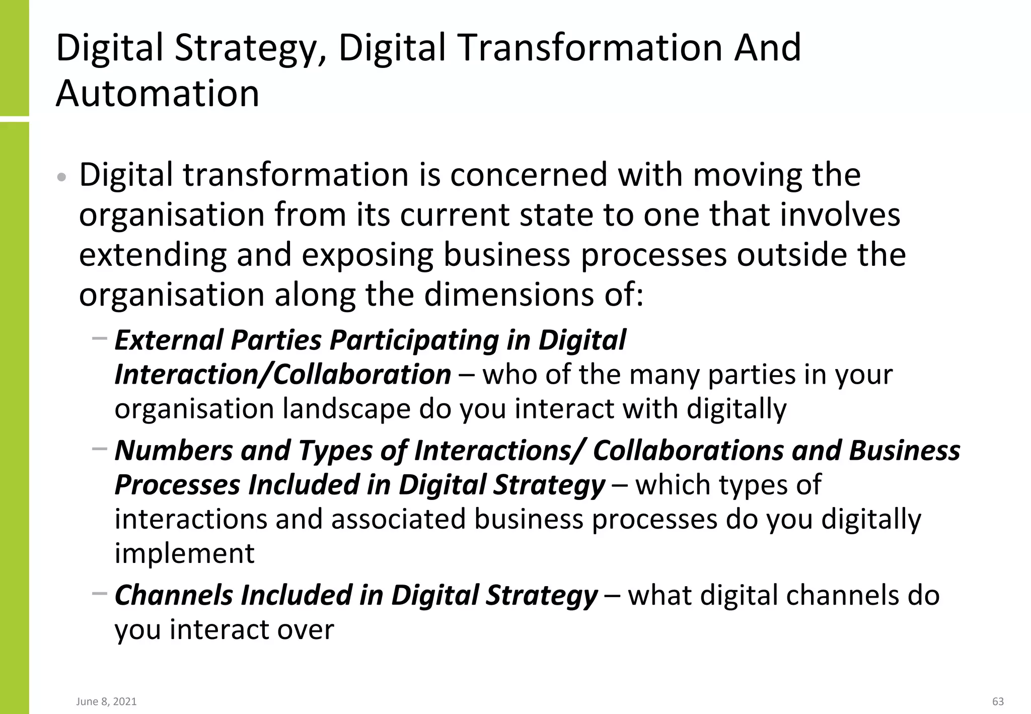 Digital Strategy, Digital Transformation And
Automation
• Digital transformation is concerned with moving the
organisation from its current state to one that involves
extending and exposing business processes outside the
organisation along the dimensions of:
− External Parties Participating in Digital
Interaction/Collaboration – who of the many parties in your
organisation landscape do you interact with digitally
− Numbers and Types of Interactions/ Collaborations and Business
Processes Included in Digital Strategy – which types of
interactions and associated business processes do you digitally
implement
− Channels Included in Digital Strategy – what digital channels do
you interact over
June 8, 2021 63
 