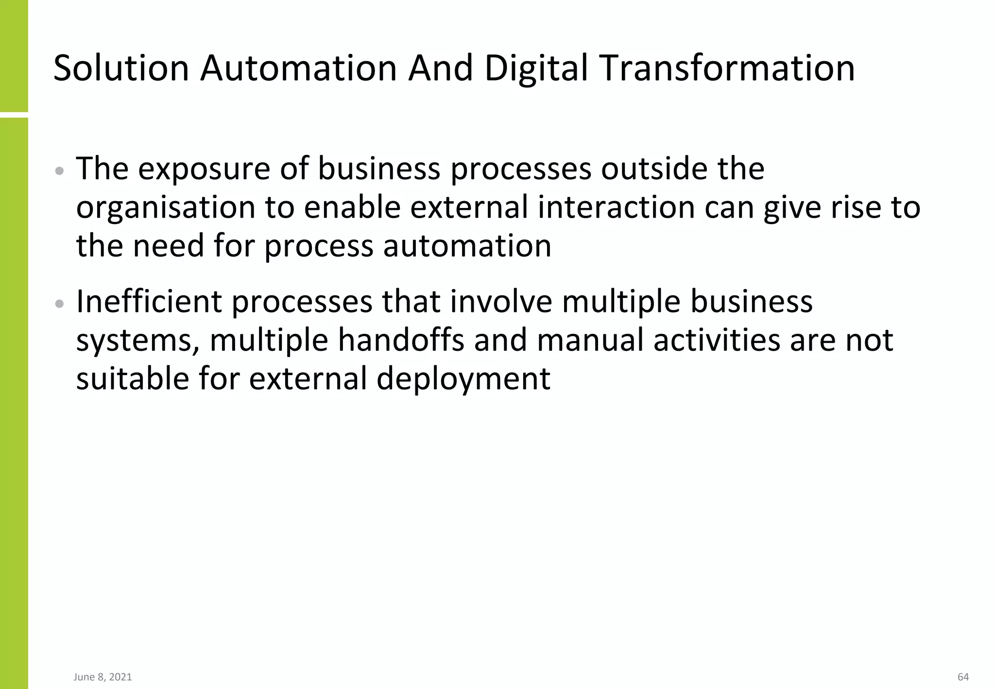 Solution Automation And Digital Transformation
• The exposure of business processes outside the
organisation to enable external interaction can give rise to
the need for process automation
• Inefficient processes that involve multiple business
systems, multiple handoffs and manual activities are not
suitable for external deployment
June 8, 2021 64
 