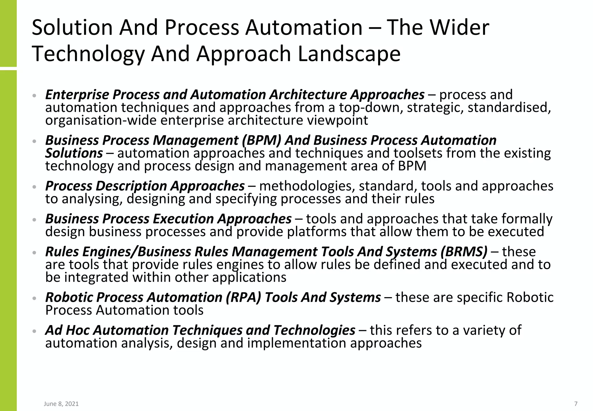 Solution And Process Automation – The Wider
Technology And Approach Landscape
• Enterprise Process and Automation Architecture Approaches – process and
automation techniques and approaches from a top-down, strategic, standardised,
organisation-wide enterprise architecture viewpoint
• Business Process Management (BPM) And Business Process Automation
Solutions – automation approaches and techniques and toolsets from the existing
technology and process design and management area of BPM
• Process Description Approaches – methodologies, standard, tools and approaches
to analysing, designing and specifying processes and their rules
• Business Process Execution Approaches – tools and approaches that take formally
design business processes and provide platforms that allow them to be executed
• Rules Engines/Business Rules Management Tools And Systems (BRMS) – these
are tools that provide rules engines to allow rules be defined and executed and to
be integrated within other applications
• Robotic Process Automation (RPA) Tools And Systems – these are specific Robotic
Process Automation tools
• Ad Hoc Automation Techniques and Technologies – this refers to a variety of
automation analysis, design and implementation approaches
June 8, 2021 7
 