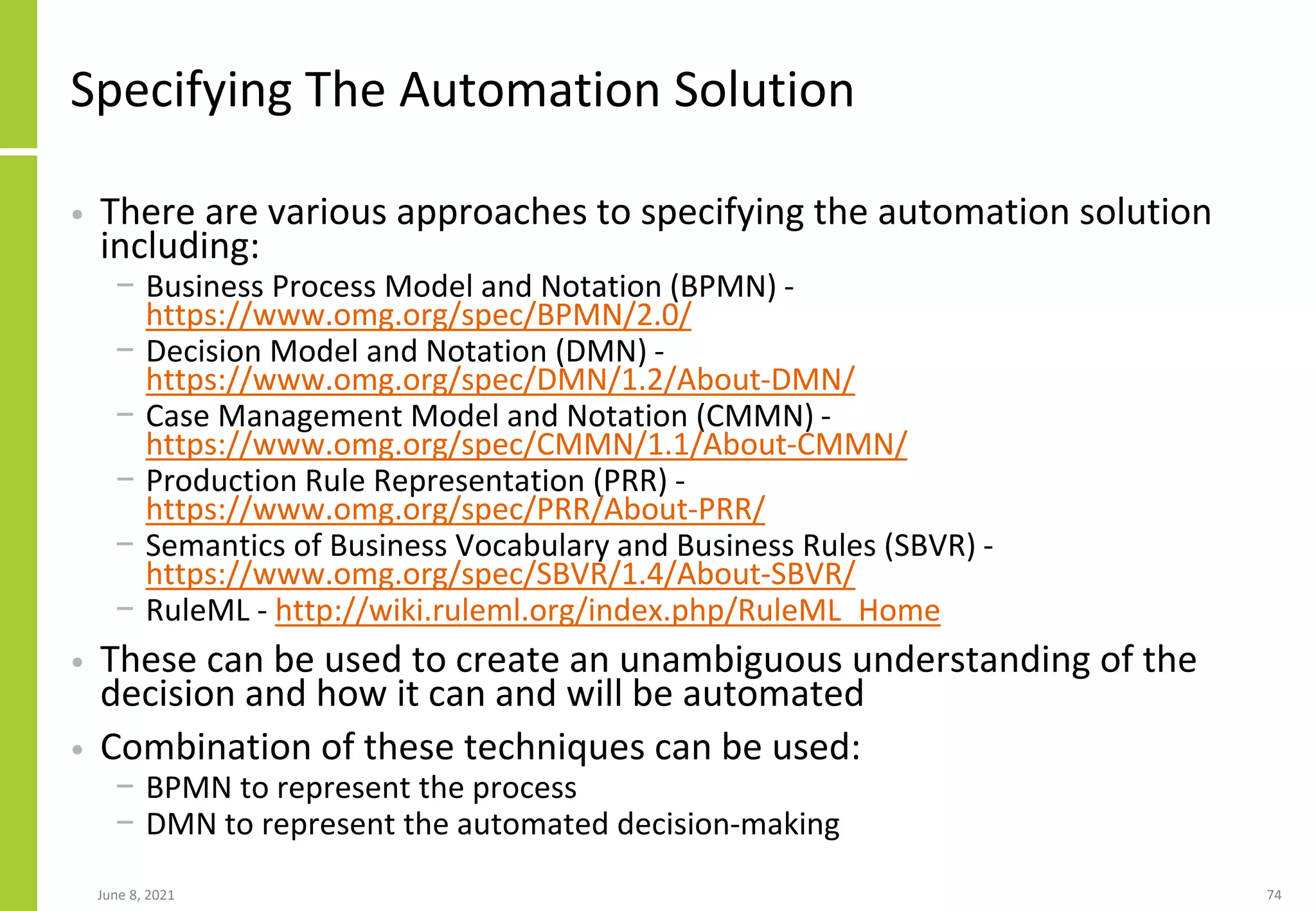 Specifying The Automation Solution
• There are various approaches to specifying the automation solution
including:
− Business Process Model and Notation (BPMN) -
https://www.omg.org/spec/BPMN/2.0/
− Decision Model and Notation (DMN) -
https://www.omg.org/spec/DMN/1.2/About-DMN/
− Case Management Model and Notation (CMMN) -
https://www.omg.org/spec/CMMN/1.1/About-CMMN/
− Production Rule Representation (PRR) -
https://www.omg.org/spec/PRR/About-PRR/
− Semantics of Business Vocabulary and Business Rules (SBVR) -
https://www.omg.org/spec/SBVR/1.4/About-SBVR/
− RuleML - http://wiki.ruleml.org/index.php/RuleML_Home
• These can be used to create an unambiguous understanding of the
decision and how it can and will be automated
• Combination of these techniques can be used:
− BPMN to represent the process
− DMN to represent the automated decision-making
June 8, 2021 74
 