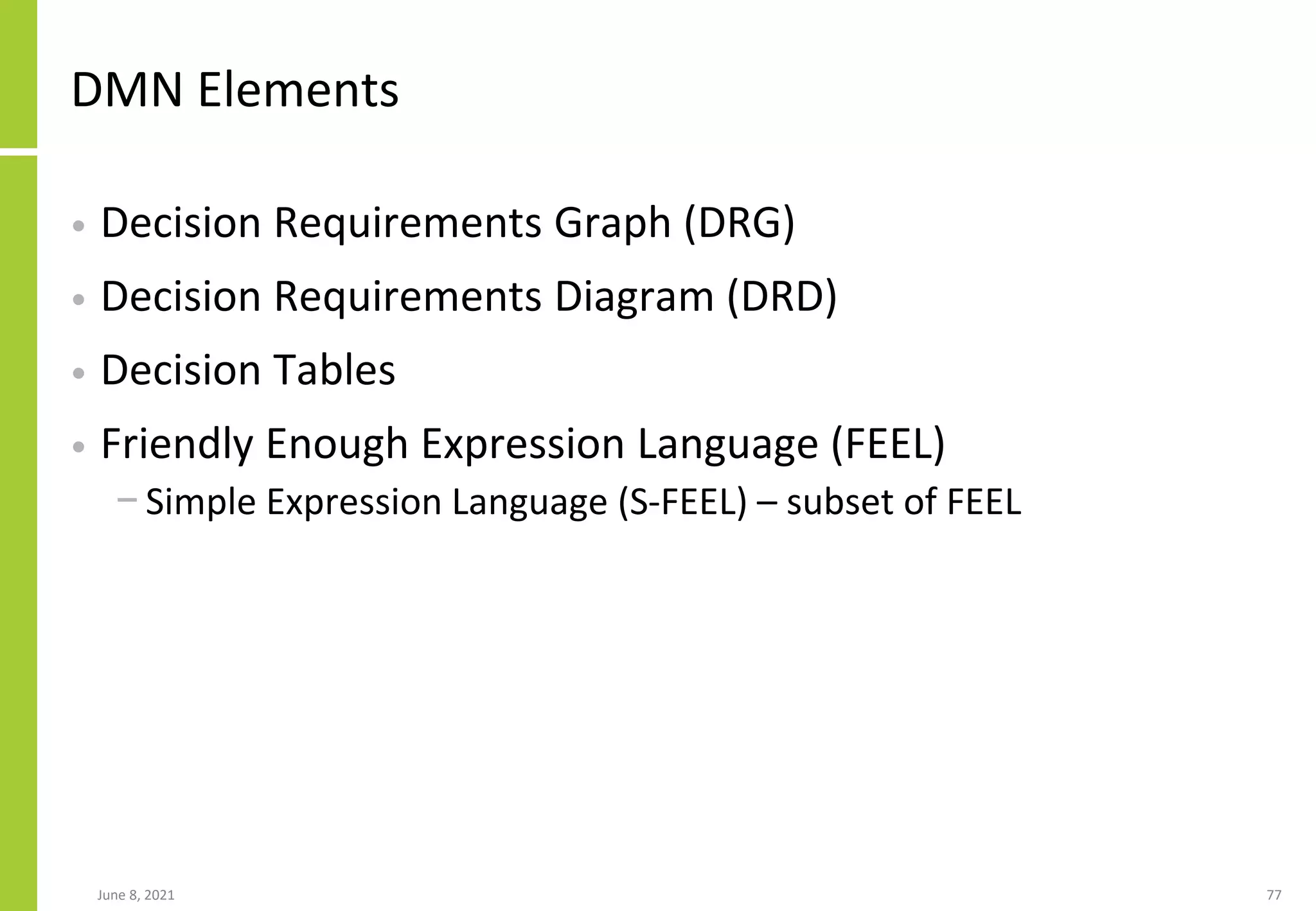 DMN Elements
• Decision Requirements Graph (DRG)
• Decision Requirements Diagram (DRD)
• Decision Tables
• Friendly Enough Expression Language (FEEL)
− Simple Expression Language (S-FEEL) – subset of FEEL
June 8, 2021 77
 