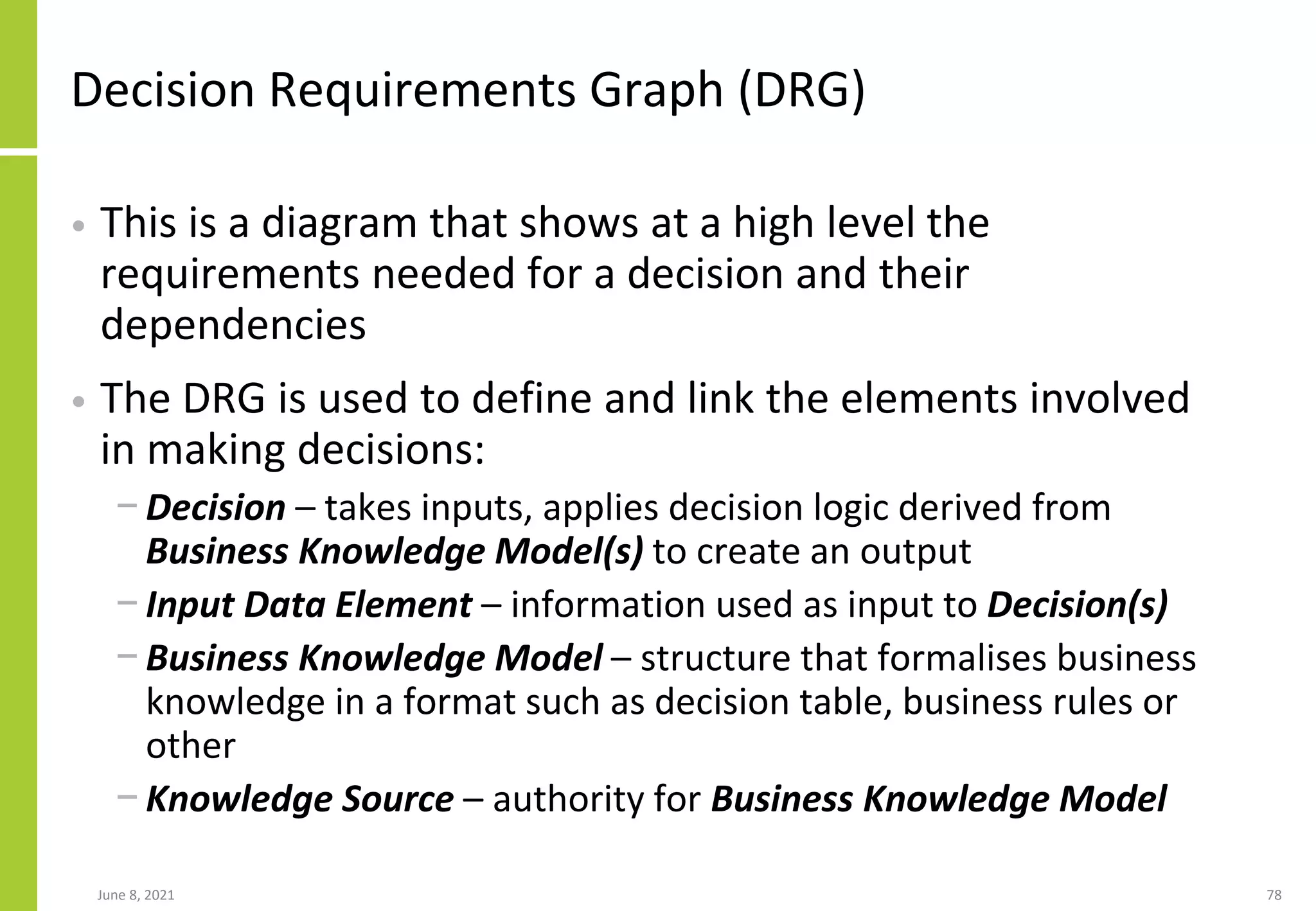 Decision Requirements Graph (DRG)
• This is a diagram that shows at a high level the
requirements needed for a decision and their
dependencies
• The DRG is used to define and link the elements involved
in making decisions:
− Decision – takes inputs, applies decision logic derived from
Business Knowledge Model(s) to create an output
− Input Data Element – information used as input to Decision(s)
− Business Knowledge Model – structure that formalises business
knowledge in a format such as decision table, business rules or
other
− Knowledge Source – authority for Business Knowledge Model
June 8, 2021 78
 