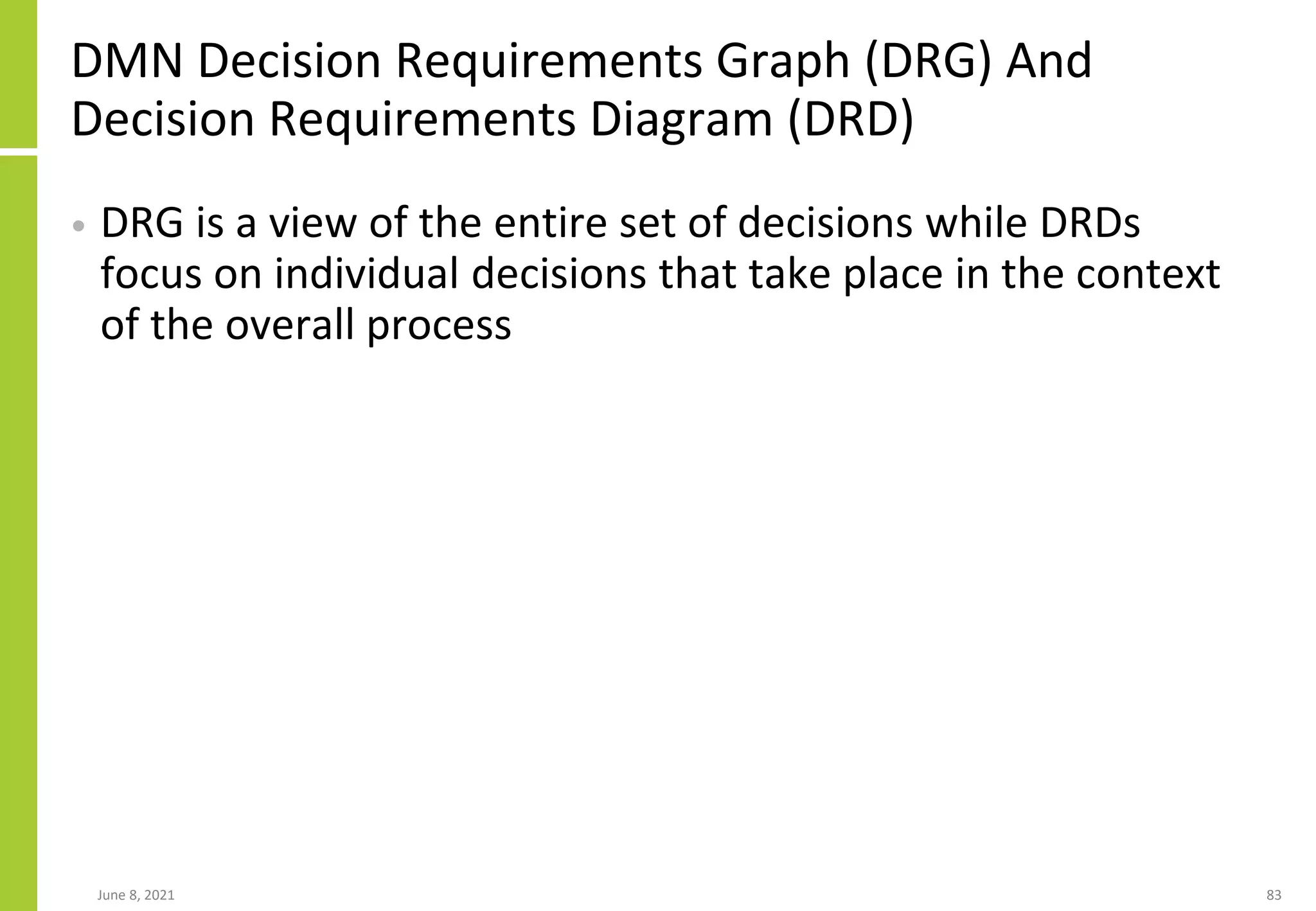DMN Decision Requirements Graph (DRG) And
Decision Requirements Diagram (DRD)
• DRG is a view of the entire set of decisions while DRDs
focus on individual decisions that take place in the context
of the overall process
June 8, 2021 83
 