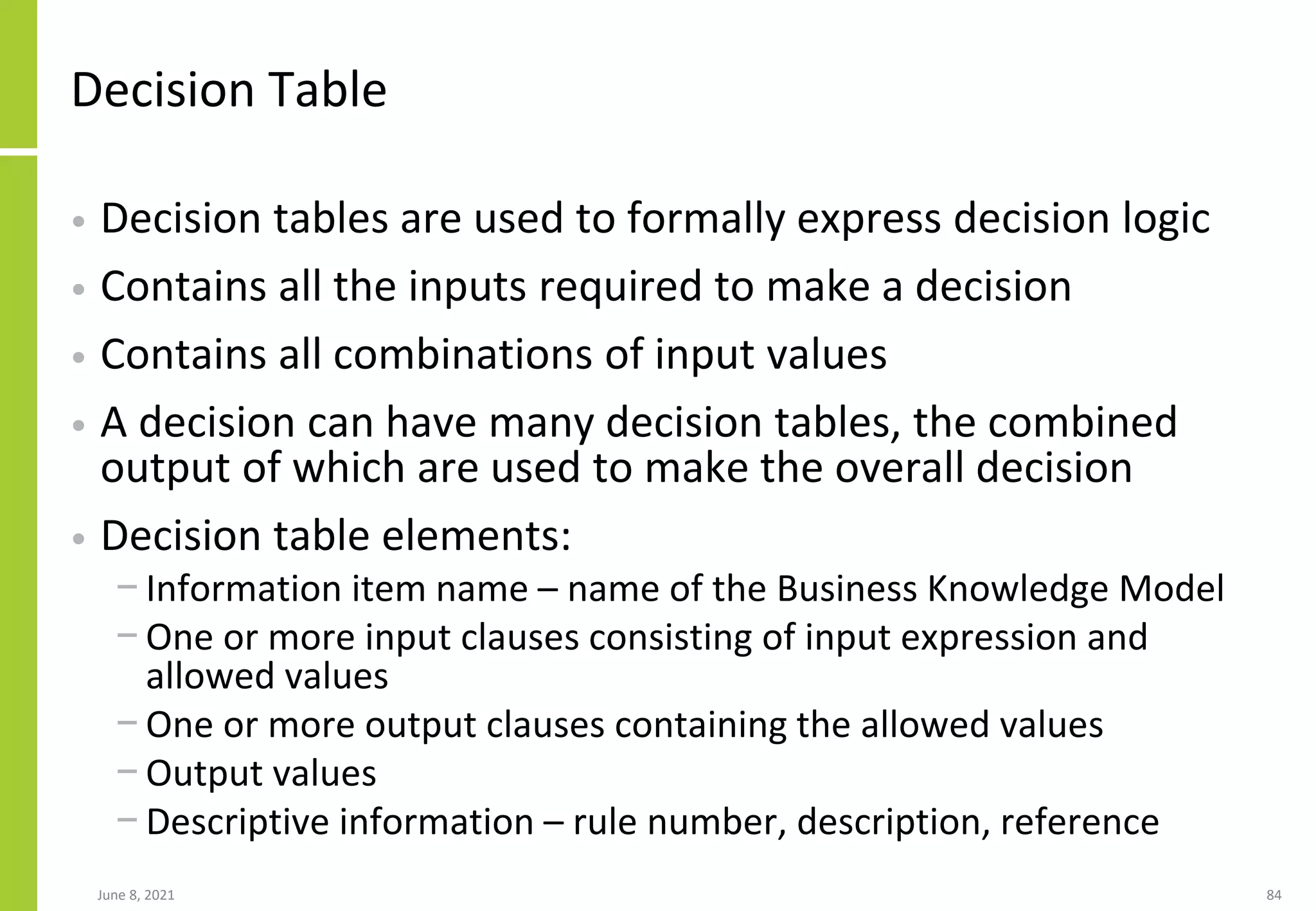 Decision Table
• Decision tables are used to formally express decision logic
• Contains all the inputs required to make a decision
• Contains all combinations of input values
• A decision can have many decision tables, the combined
output of which are used to make the overall decision
• Decision table elements:
− Information item name – name of the Business Knowledge Model
− One or more input clauses consisting of input expression and
allowed values
− One or more output clauses containing the allowed values
− Output values
− Descriptive information – rule number, description, reference
June 8, 2021 84
 