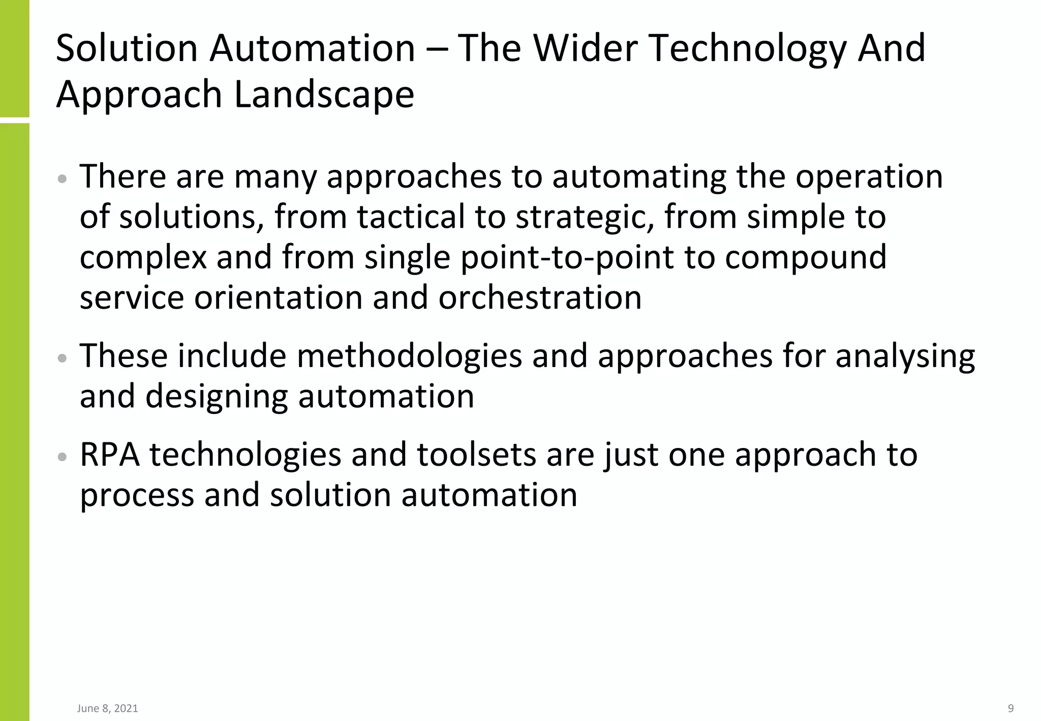 Solution Automation – The Wider Technology And
Approach Landscape
• There are many approaches to automating the operation
of solutions, from tactical to strategic, from simple to
complex and from single point-to-point to compound
service orientation and orchestration
• These include methodologies and approaches for analysing
and designing automation
• RPA technologies and toolsets are just one approach to
process and solution automation
June 8, 2021 9
 