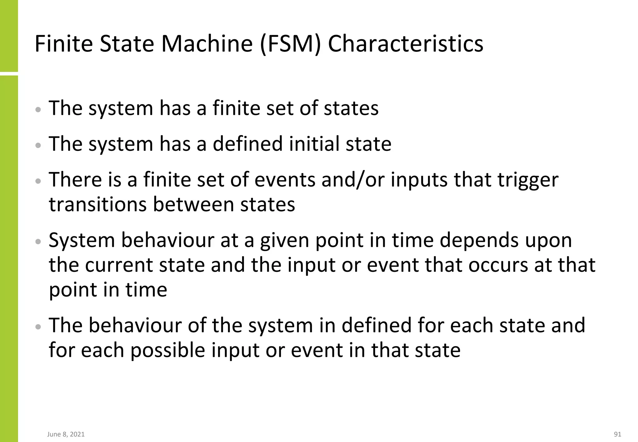 Finite State Machine (FSM) Characteristics
• The system has a finite set of states
• The system has a defined initial state
• There is a finite set of events and/or inputs that trigger
transitions between states
• System behaviour at a given point in time depends upon
the current state and the input or event that occurs at that
point in time
• The behaviour of the system in defined for each state and
for each possible input or event in that state
June 8, 2021 91
 