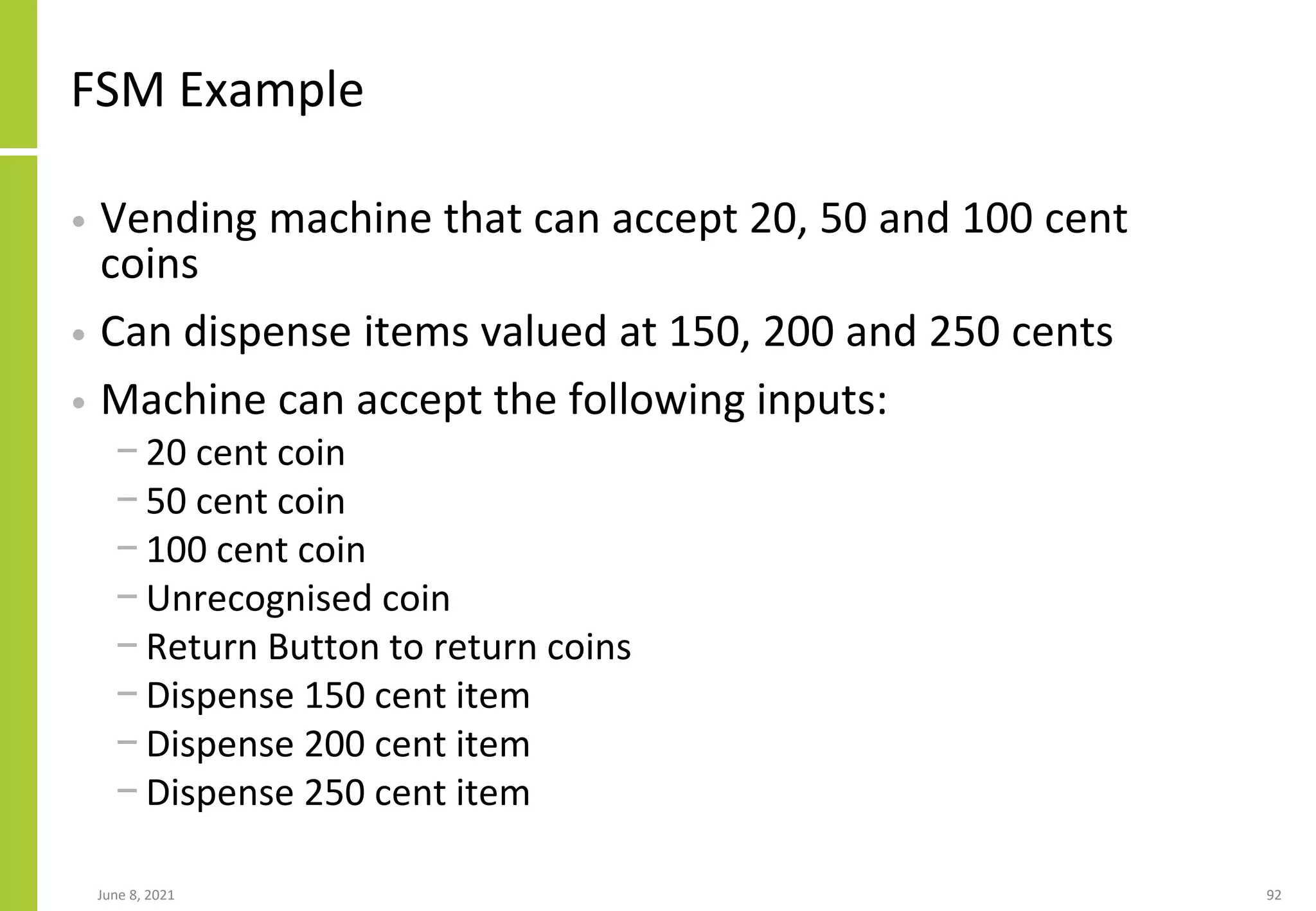 FSM Example
• Vending machine that can accept 20, 50 and 100 cent
coins
• Can dispense items valued at 150, 200 and 250 cents
• Machine can accept the following inputs:
− 20 cent coin
− 50 cent coin
− 100 cent coin
− Unrecognised coin
− Return Button to return coins
− Dispense 150 cent item
− Dispense 200 cent item
− Dispense 250 cent item
June 8, 2021 92
 