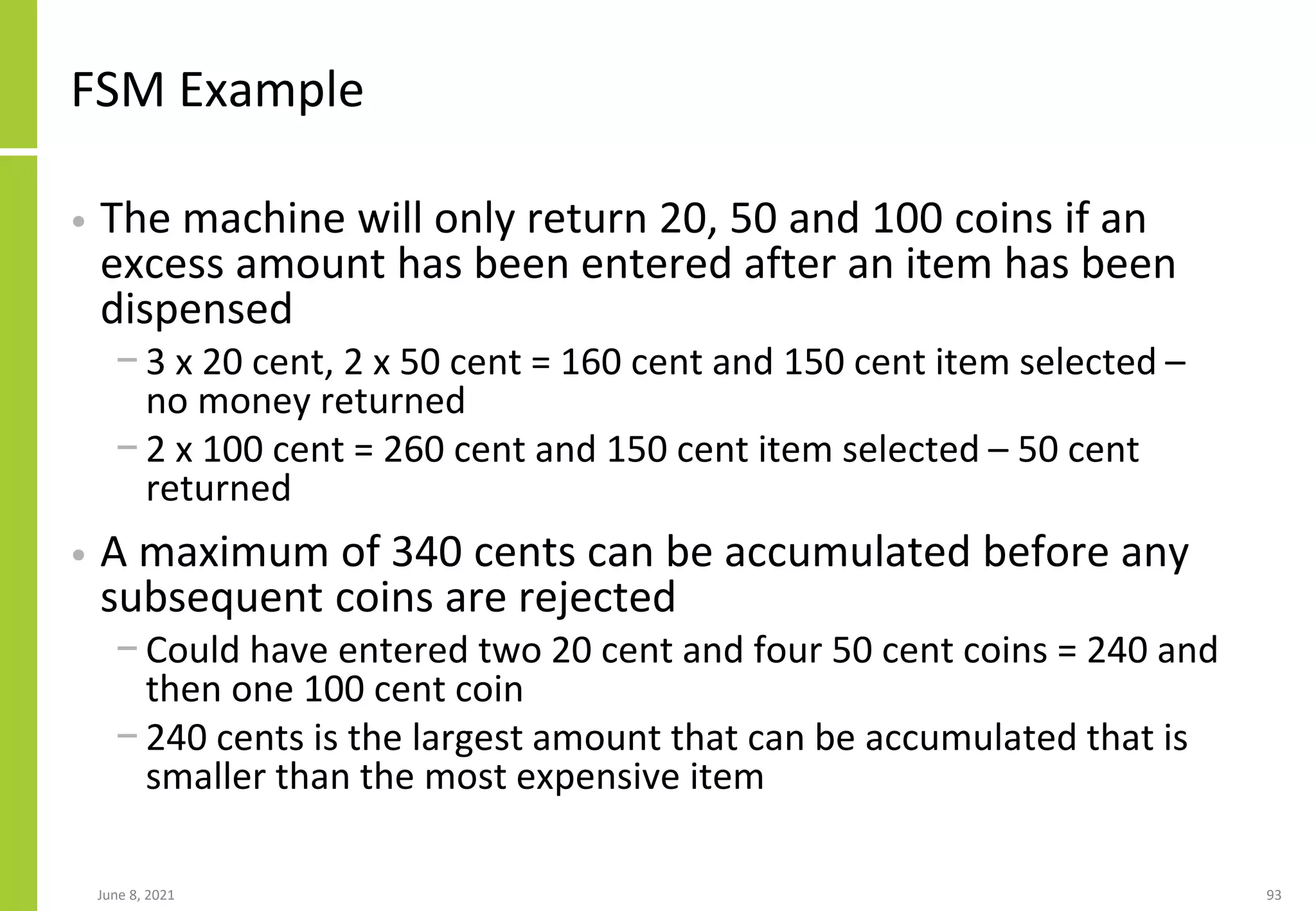 FSM Example
• The machine will only return 20, 50 and 100 coins if an
excess amount has been entered after an item has been
dispensed
− 3 x 20 cent, 2 x 50 cent = 160 cent and 150 cent item selected –
no money returned
− 2 x 100 cent = 260 cent and 150 cent item selected – 50 cent
returned
• A maximum of 340 cents can be accumulated before any
subsequent coins are rejected
− Could have entered two 20 cent and four 50 cent coins = 240 and
then one 100 cent coin
− 240 cents is the largest amount that can be accumulated that is
smaller than the most expensive item
June 8, 2021 93
 