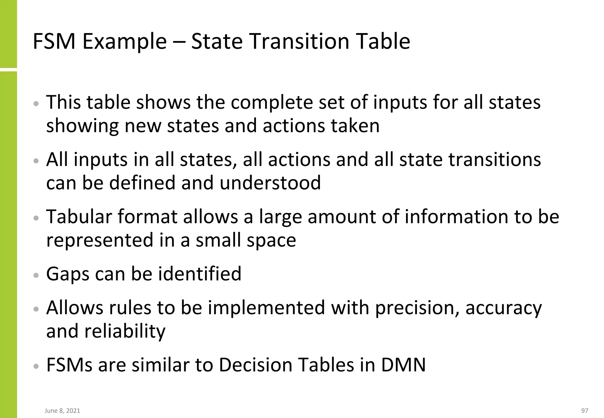 FSM Example – State Transition Table
• This table shows the complete set of inputs for all states
showing new states and actions taken
• All inputs in all states, all actions and all state transitions
can be defined and understood
• Tabular format allows a large amount of information to be
represented in a small space
• Gaps can be identified
• Allows rules to be implemented with precision, accuracy
and reliability
• FSMs are similar to Decision Tables in DMN
June 8, 2021 97
 