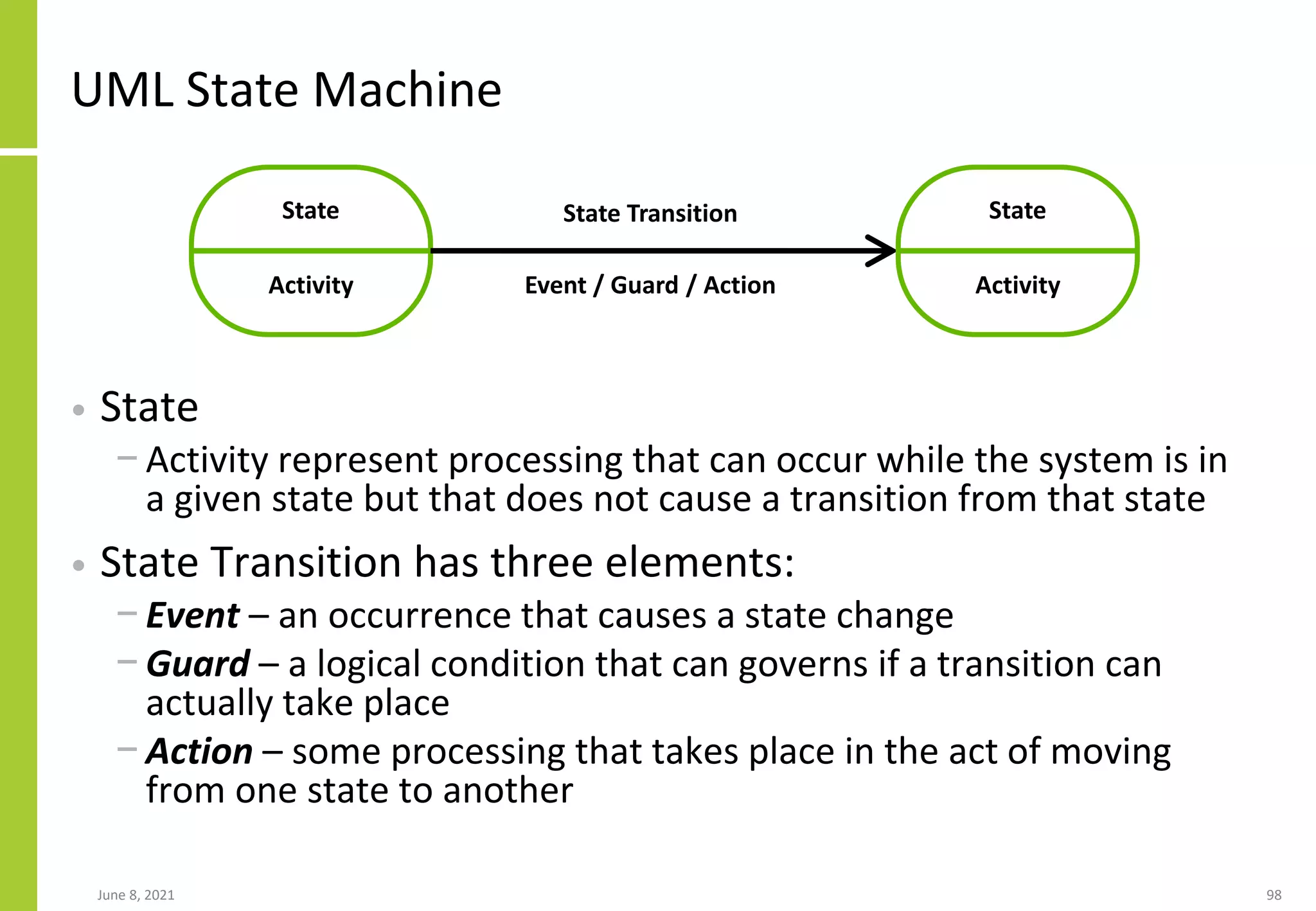 UML State Machine
• State
− Activity represent processing that can occur while the system is in
a given state but that does not cause a transition from that state
• State Transition has three elements:
− Event – an occurrence that causes a state change
− Guard – a logical condition that can governs if a transition can
actually take place
− Action – some processing that takes place in the act of moving
from one state to another
June 8, 2021 98
State
Activity
State
Activity
State Transition
Event / Guard / Action
 