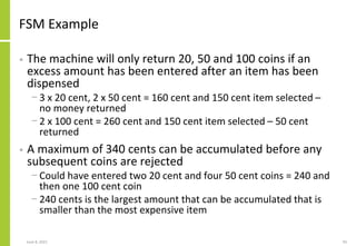 FSM Example
• The machine will only return 20, 50 and 100 coins if an
excess amount has been entered after an item has bee...