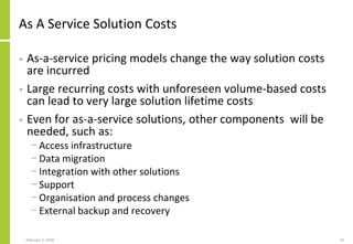 As A Service Solution Costs
• As-a-service pricing models change the way solution costs
are incurred
• Large recurring costs with unforeseen volume-based costs
can lead to very large solution lifetime costs
• Even for as-a-service solutions, other components will be
needed, such as:
− Access infrastructure
− Data migration
− Integration with other solutions
− Support
− Organisation and process changes
− External backup and recovery
February 2, 2020 19
 