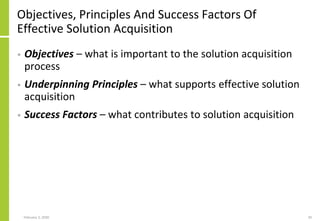 Objectives, Principles And Success Factors Of
Effective Solution Acquisition
• Objectives – what is important to the solution acquisition
process
• Underpinning Principles – what supports effective solution
acquisition
• Success Factors – what contributes to solution acquisition
February 2, 2020 20
 