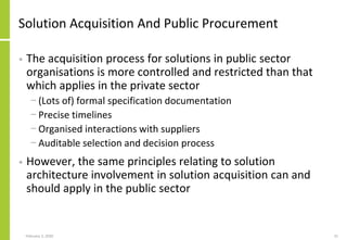 Solution Acquisition And Public Procurement
• The acquisition process for solutions in public sector
organisations is more controlled and restricted than that
which applies in the private sector
− (Lots of) formal specification documentation
− Precise timelines
− Organised interactions with suppliers
− Auditable selection and decision process
• However, the same principles relating to solution
architecture involvement in solution acquisition can and
should apply in the public sector
February 2, 2020 31
 