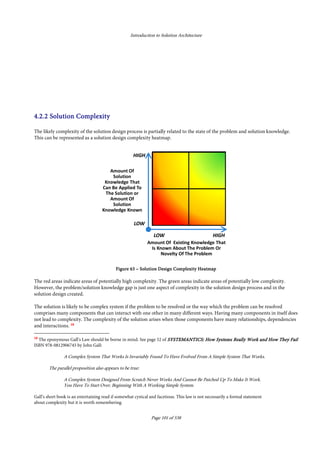 Introduction to Solution Architecture
Page 101 of 538
• Why Is The Solution being Looked For?
• What Should The Solution Do?
• How Will The Solution Be Used?
• How Will The Solution Do What Is Needed?
• What Could Go Wrong With The Solution
• Could The Solution Do Anything Else?
• Are There Any Alternatives Or Other Options?
4.2.24.2.24.2.24.2.2 Solution ComplexitySolution ComplexitySolution ComplexitySolution Complexity
The likely complexity of the solution design process is partially related to the state of the problem and solution knowledge.
This can be represented as a solution design complexity heatmap.
FigureFigureFigureFigure 63636363 –––– Solution Design Complexity HeatmapSolution Design Complexity HeatmapSolution Design Complexity HeatmapSolution Design Complexity Heatmap
The red areas indicate areas of potentially high complexity. The green areas indicate areas of potentially low complexity.
However, the problem/solution knowledge gap is just one aspect of complexity in the solution design process and in the
solution design created.
The solution is likely to be complex system if the problem to be resolved or the way which the problem can be resolved
comprises many components that can interact with one other in many different ways. Having many components in itself does
not lead to complexity. The complexity of the solution arises when those components have many relationships, dependencies
and interactions. 18
18
The eponymous Gall’s Law should be borne in mind. See page 52 of SYSTEMANTICS: How Systems ReaSYSTEMANTICS: How Systems ReaSYSTEMANTICS: How Systems ReaSYSTEMANTICS: How Systems Really Work and How They Faillly Work and How They Faillly Work and How They Faillly Work and How They Fail
ISBN 978-0812906745 by John Gall:
A Complex System That Works Is Invariably Found To Have Evolved From A Simple System That Works.
The parallel proposition also appears to be true:
A Complex System Designed From Scratch Never Works And Cannot Be Patched Up To Make It Work.
You Have To Start Over, Beginning With A Working Simple System.
Gall’s short book is an entertaining read if somewhat cynical and facetious. This law is not necessarily a formal statement
about complexity but it is worth remembering.
 