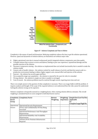 Introduction to Solution Architecture
Page 105 of 538
FigureFigureFigureFigure 67676767 –––– Solution Complexity and Time to DeliverSolution Complexity and Time to DeliverSolution Complexity and Time to DeliverSolution Complexity and Time to Deliver
Complexity is the enemy of speed and dynamism. Reducing complexity reduces the time to get the solution operational.
However, speed and dynamism of solution delivery are themselves not without major risks:
• Higher operational costs due to manual workaround, poorly integrated solution components, poor data quality
• Unstable solution that is prone to errors and failures, leading to poor user experience, reputational damage and the
possible rejection of the solution
• Necessary components missing – the solution as implemented does not include functionality that is needed to make the
solution usable
• Cannot scale to handle volumes – the solution worked for small volumes of activity and data but cannot scale in a
production environment leading to delays, higher support costs, manual effort and rejection of the solution
• Insecure – the solution has security gaps and flaws
• Not accepted by target user population – the solution is rejected by the users for who it is intended
• Wrong solution – the solution is simply not what is needed or envisaged
• Cost of rework - the solution problems must be resolved through rework, requiring more time and cost
There is no simple answer to the question of what complexity is necessary. There is no magic bullet to kill the problem. It
requires analysis and thought. If the scope of the required solution is not understood then the risks cannot be understood.
Getting the solution wrong can be expensive.
Solution complexity is frequently assessed as a weighting factor, when creating solution delivery estimates. The overall
weighting is calculated based on scores assigned to individual factors such as:
ComplexityComplexityComplexityComplexity
FactorFactorFactorFactor
GroupGroupGroupGroup
Complexity FactorComplexity FactorComplexity FactorComplexity Factor ReverseReverseReverseReverse
WeightingWeightingWeightingWeighting
Weighting/Weighting/Weighting/Weighting/
ImportanceImportanceImportanceImportance
Simple/Few/Low/Yes/NotSimple/Few/Low/Yes/NotSimple/Few/Low/Yes/NotSimple/Few/Low/Yes/Not
ApplicableApplicableApplicableApplicable
ToToToTo
Complex/Large/High/NoComplex/Large/High/NoComplex/Large/High/NoComplex/Large/High/No
Operational
Factors
Operational Security Requirements
Privacy and Confidentiality Of Data Being
Processed
Operational Performance And Throughput
Requirements
Operational Reliability And Availability
Requirements
Amount Of On-Premises Infrastructure
Required
 