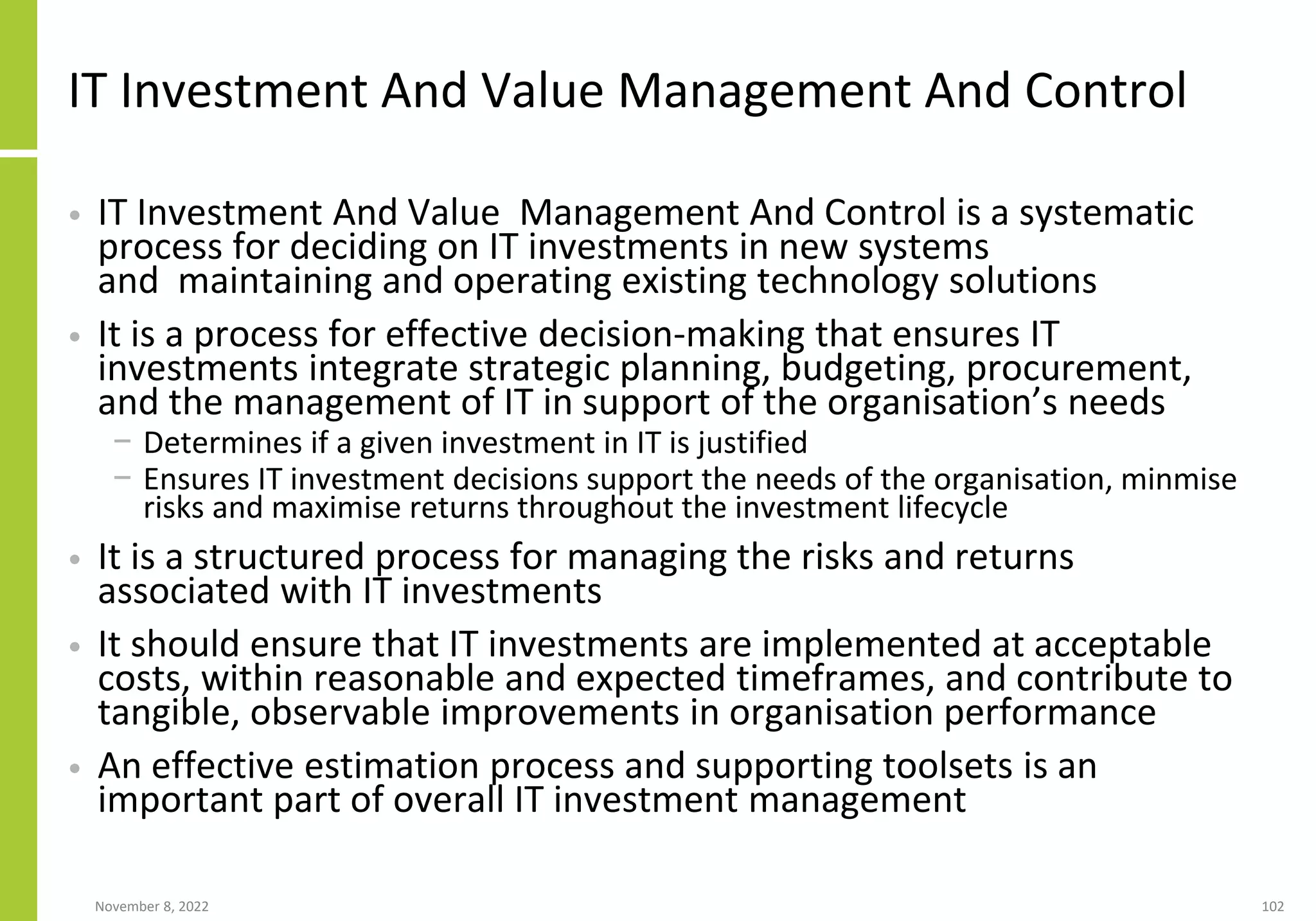 November 8, 2022 102
IT Investment And Value Management And Control
• IT Investment And Value Management And Control is a systematic
process for deciding on IT investments in new systems
and maintaining and operating existing technology solutions
• It is a process for effective decision-making that ensures IT
investments integrate strategic planning, budgeting, procurement,
and the management of IT in support of the organisation’s needs
− Determines if a given investment in IT is justified
− Ensures IT investment decisions support the needs of the organisation, minmise
risks and maximise returns throughout the investment lifecycle
• It is a structured process for managing the risks and returns
associated with IT investments
• It should ensure that IT investments are implemented at acceptable
costs, within reasonable and expected timeframes, and contribute to
tangible, observable improvements in organisation performance
• An effective estimation process and supporting toolsets is an
important part of overall IT investment management
 