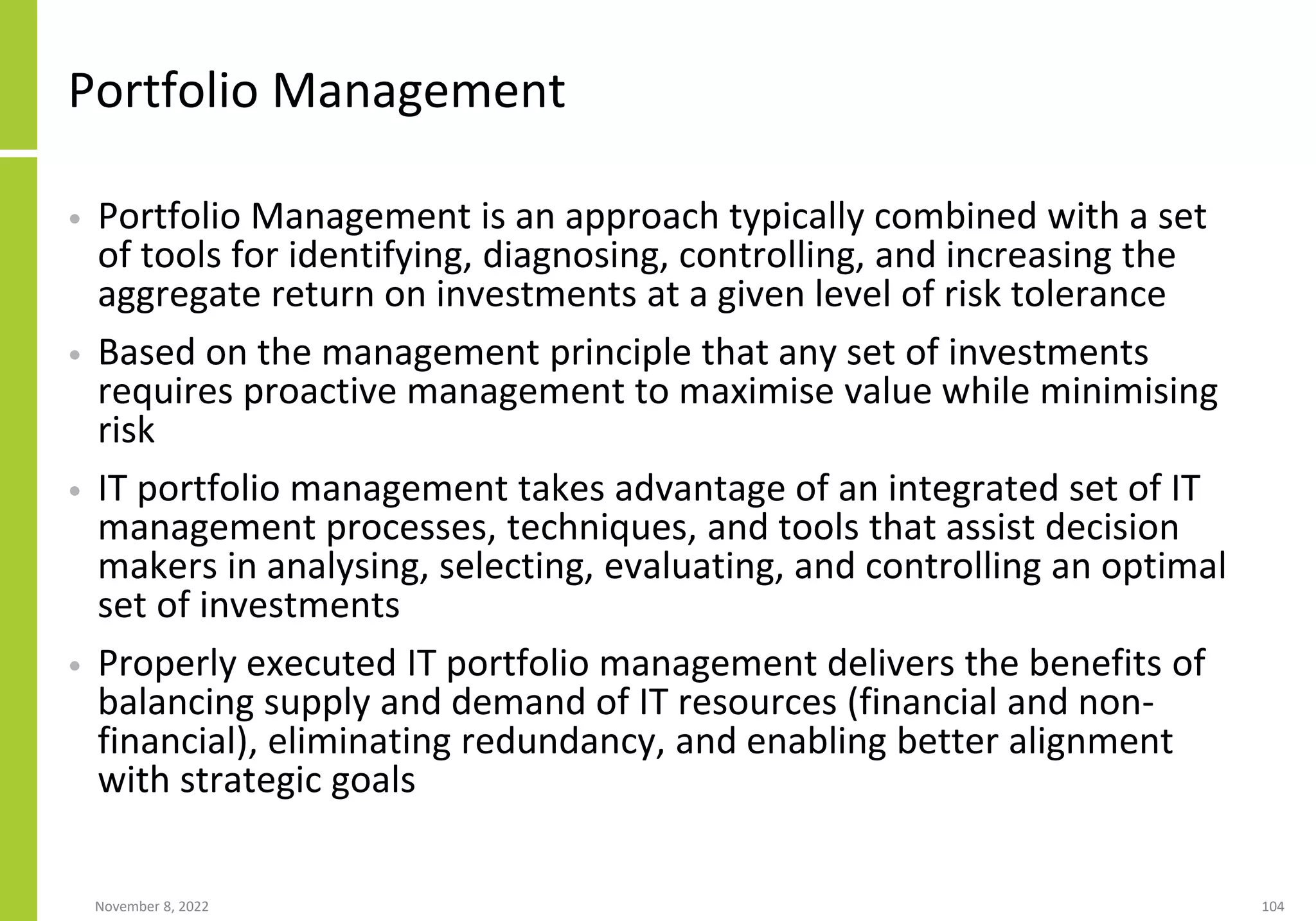 November 8, 2022 104
Portfolio Management
• Portfolio Management is an approach typically combined with a set
of tools for identifying, diagnosing, controlling, and increasing the
aggregate return on investments at a given level of risk tolerance
• Based on the management principle that any set of investments
requires proactive management to maximise value while minimising
risk
• IT portfolio management takes advantage of an integrated set of IT
management processes, techniques, and tools that assist decision
makers in analysing, selecting, evaluating, and controlling an optimal
set of investments
• Properly executed IT portfolio management delivers the benefits of
balancing supply and demand of IT resources (financial and non-
financial), eliminating redundancy, and enabling better alignment
with strategic goals
 