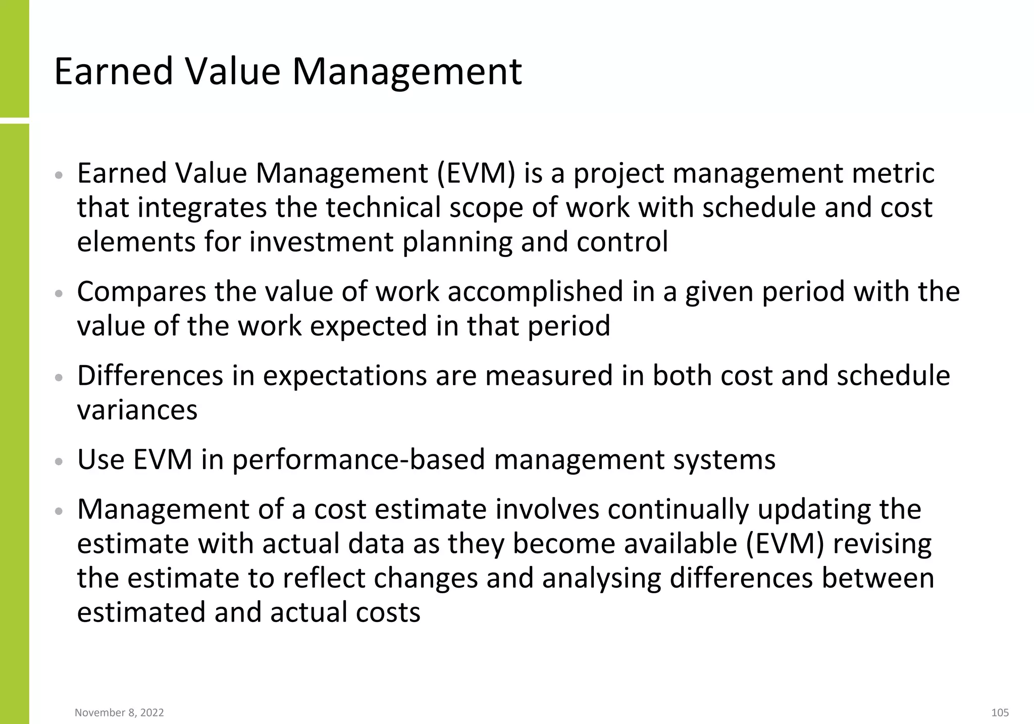 November 8, 2022 105
Earned Value Management
• Earned Value Management (EVM) is a project management metric
that integrates the technical scope of work with schedule and cost
elements for investment planning and control
• Compares the value of work accomplished in a given period with the
value of the work expected in that period
• Differences in expectations are measured in both cost and schedule
variances
• Use EVM in performance-based management systems
• Management of a cost estimate involves continually updating the
estimate with actual data as they become available (EVM) revising
the estimate to reflect changes and analysing differences between
estimated and actual costs
 