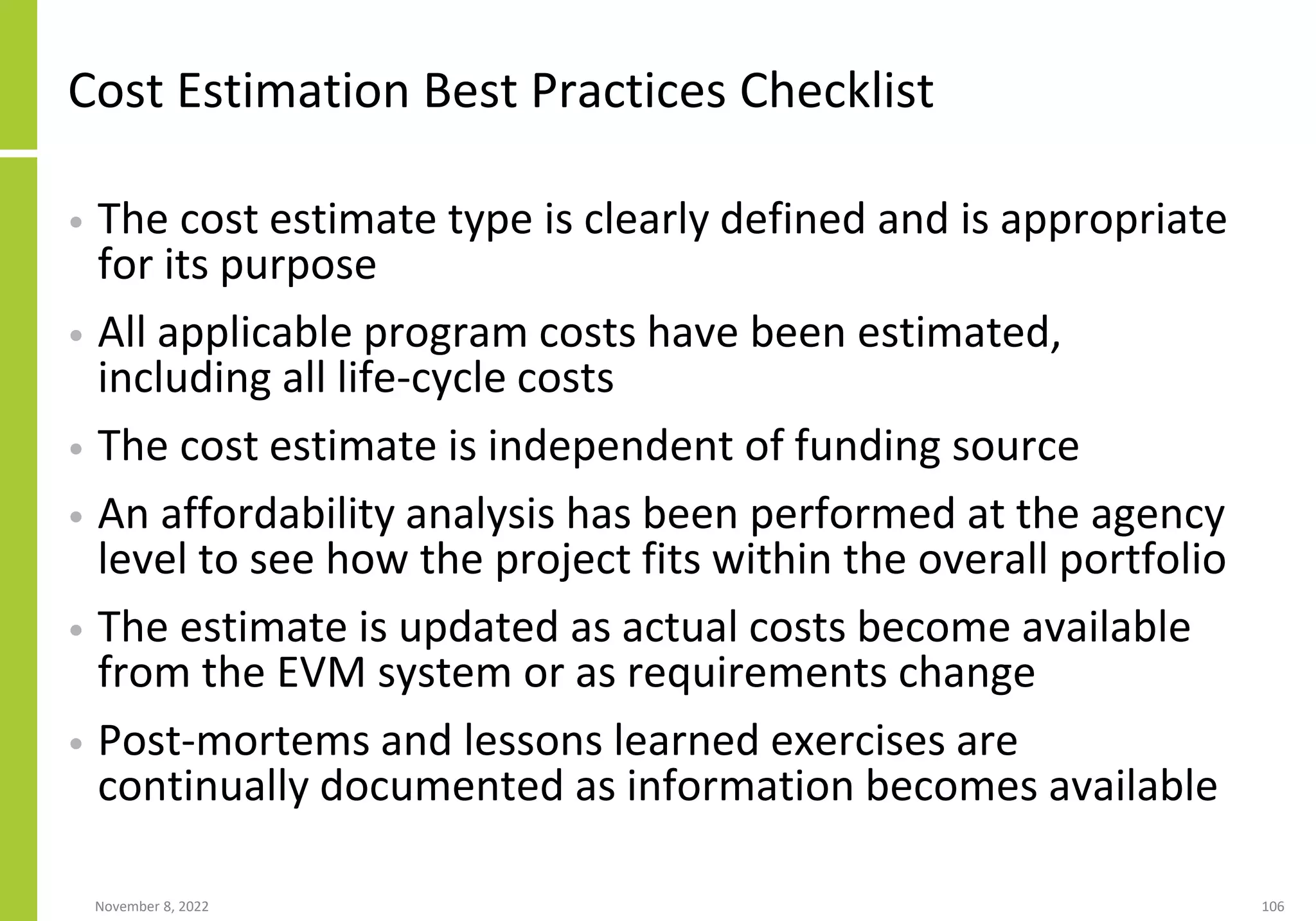 November 8, 2022 106
Cost Estimation Best Practices Checklist
• The cost estimate type is clearly defined and is appropriate
for its purpose
• All applicable program costs have been estimated,
including all life-cycle costs
• The cost estimate is independent of funding source
• An affordability analysis has been performed at the agency
level to see how the project fits within the overall portfolio
• The estimate is updated as actual costs become available
from the EVM system or as requirements change
• Post-mortems and lessons learned exercises are
continually documented as information becomes available
 