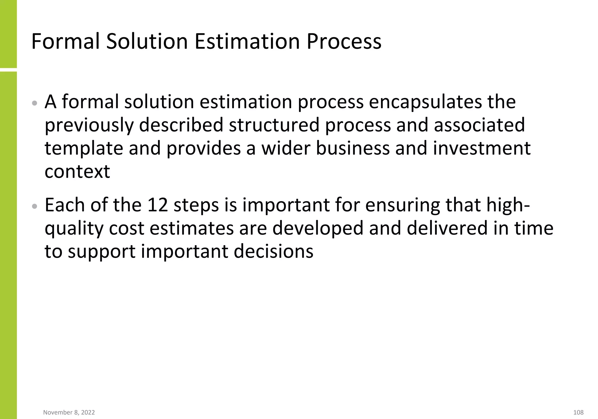 November 8, 2022 108
Formal Solution Estimation Process
• A formal solution estimation process encapsulates the
previously described structured process and associated
template and provides a wider business and investment
context
• Each of the 12 steps is important for ensuring that high-
quality cost estimates are developed and delivered in time
to support important decisions
 