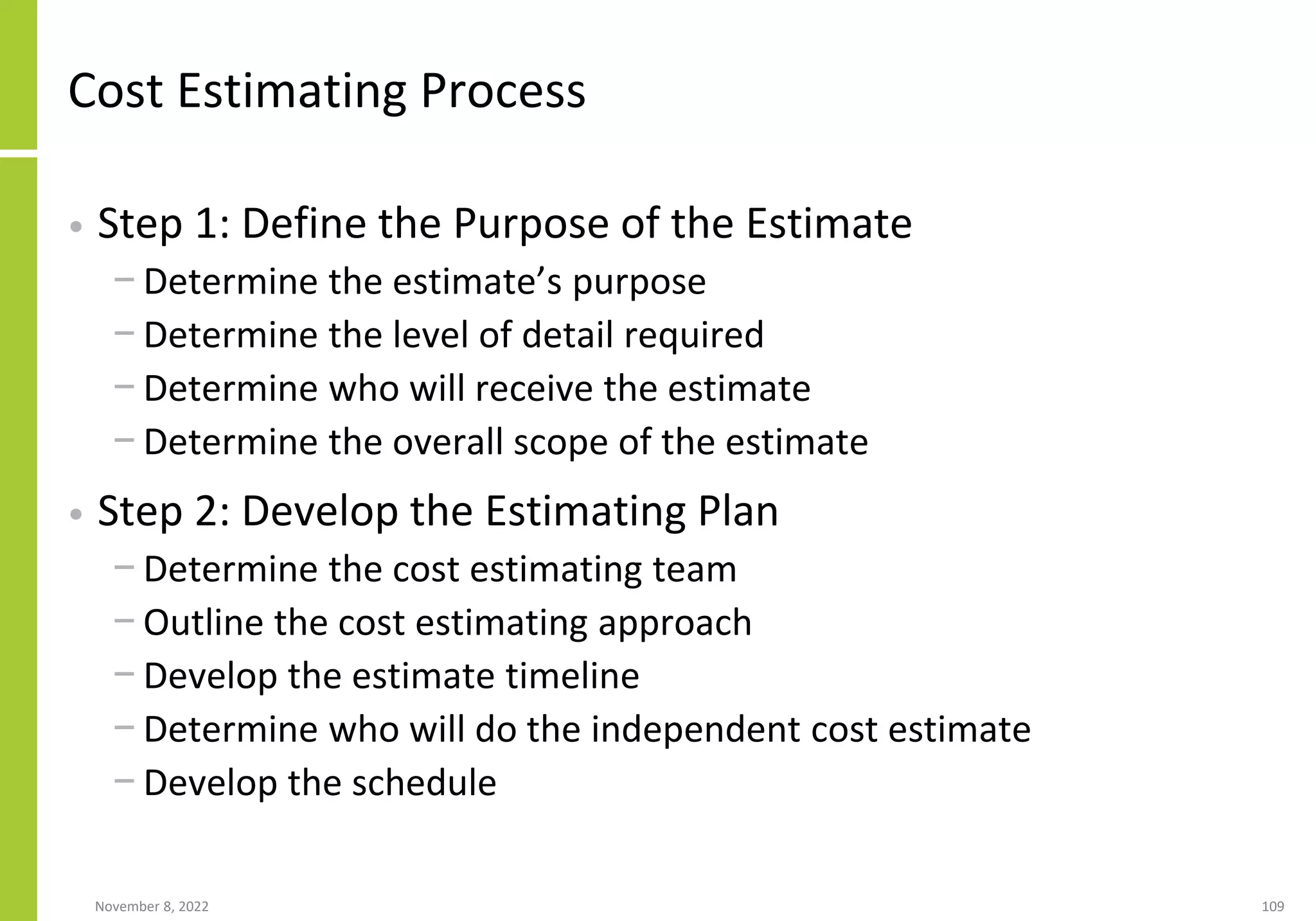 November 8, 2022 109
Cost Estimating Process
• Step 1: Define the Purpose of the Estimate
− Determine the estimate’s purpose
− Determine the level of detail required
− Determine who will receive the estimate
− Determine the overall scope of the estimate
• Step 2: Develop the Estimating Plan
− Determine the cost estimating team
− Outline the cost estimating approach
− Develop the estimate timeline
− Determine who will do the independent cost estimate
− Develop the schedule
 