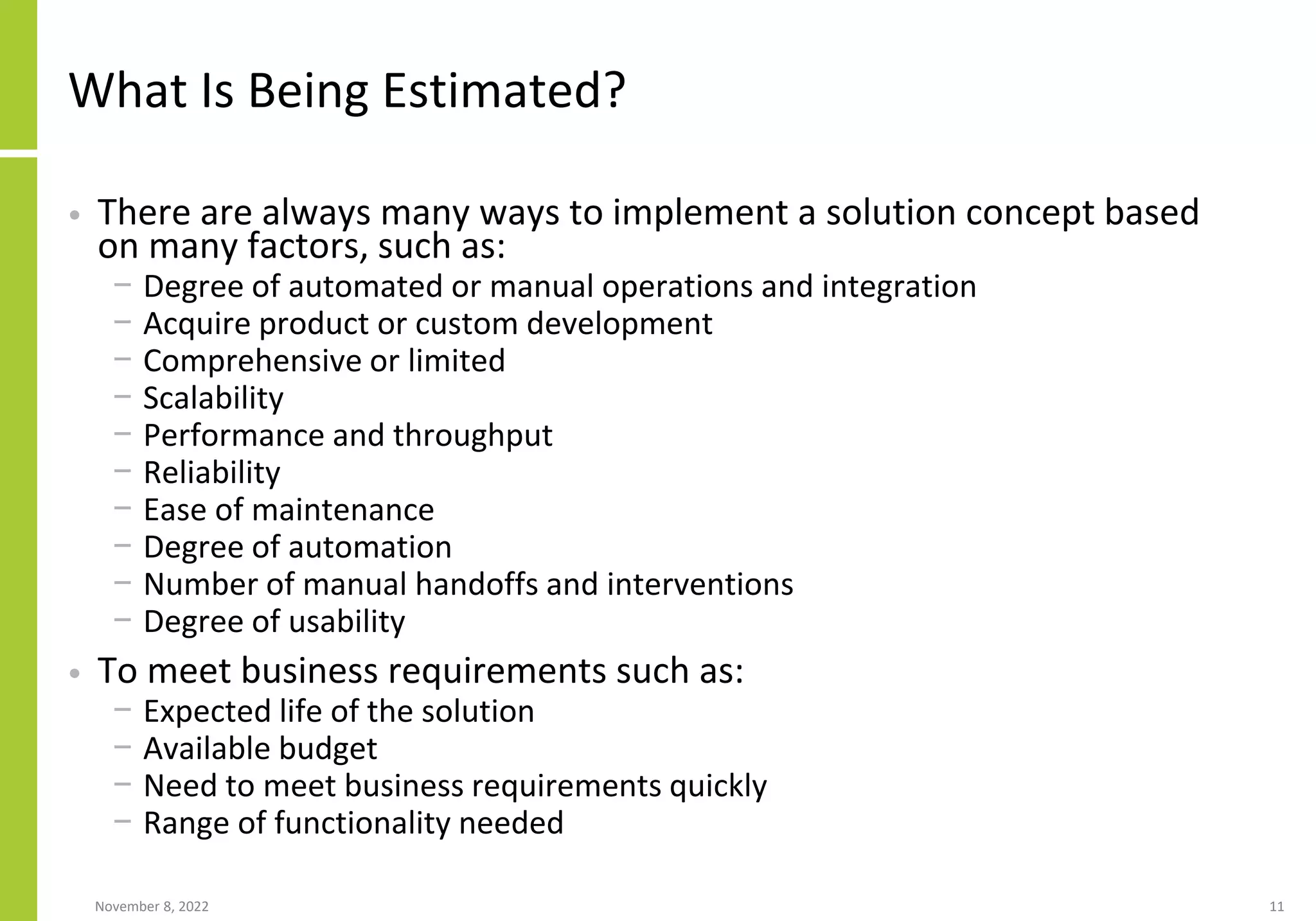 What Is Being Estimated?
• There are always many ways to implement a solution concept based
on many factors, such as:
− Degree of automated or manual operations and integration
− Acquire product or custom development
− Comprehensive or limited
− Scalability
− Performance and throughput
− Reliability
− Ease of maintenance
− Degree of automation
− Number of manual handoffs and interventions
− Degree of usability
• To meet business requirements such as:
− Expected life of the solution
− Available budget
− Need to meet business requirements quickly
− Range of functionality needed
November 8, 2022 11
 
