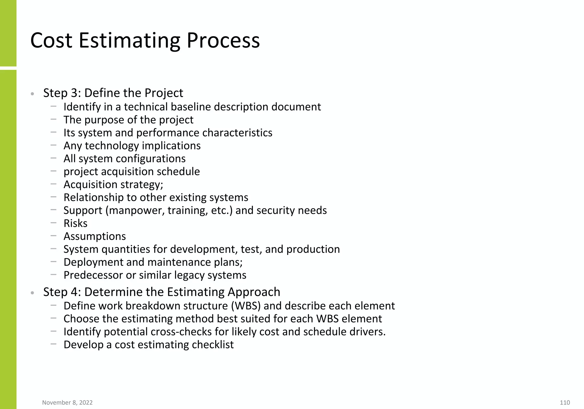 November 8, 2022 110
Cost Estimating Process
• Step 3: Define the Project
− Identify in a technical baseline description document
− The purpose of the project
− Its system and performance characteristics
− Any technology implications
− All system configurations
− project acquisition schedule
− Acquisition strategy;
− Relationship to other existing systems
− Support (manpower, training, etc.) and security needs
− Risks
− Assumptions
− System quantities for development, test, and production
− Deployment and maintenance plans;
− Predecessor or similar legacy systems
• Step 4: Determine the Estimating Approach
− Define work breakdown structure (WBS) and describe each element
− Choose the estimating method best suited for each WBS element
− Identify potential cross-checks for likely cost and schedule drivers.
− Develop a cost estimating checklist
 