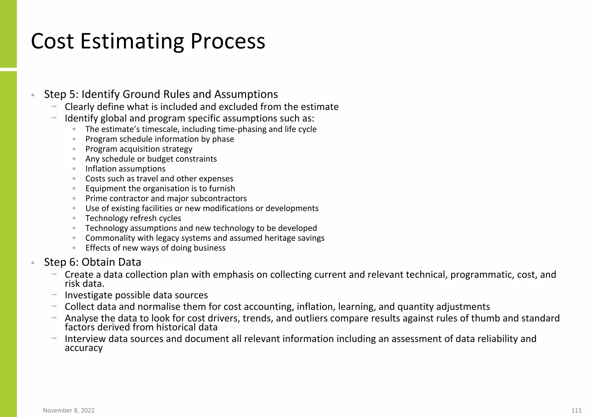 November 8, 2022 111
Cost Estimating Process
• Step 5: Identify Ground Rules and Assumptions
− Clearly define what is included and excluded from the estimate
− Identify global and program specific assumptions such as:
• The estimate’s timescale, including time-phasing and life cycle
• Program schedule information by phase
• Program acquisition strategy
• Any schedule or budget constraints
• Inflation assumptions
• Costs such as travel and other expenses
• Equipment the organisation is to furnish
• Prime contractor and major subcontractors
• Use of existing facilities or new modifications or developments
• Technology refresh cycles
• Technology assumptions and new technology to be developed
• Commonality with legacy systems and assumed heritage savings
• Effects of new ways of doing business
• Step 6: Obtain Data
− Create a data collection plan with emphasis on collecting current and relevant technical, programmatic, cost, and
risk data.
− Investigate possible data sources
− Collect data and normalise them for cost accounting, inflation, learning, and quantity adjustments
− Analyse the data to look for cost drivers, trends, and outliers compare results against rules of thumb and standard
factors derived from historical data
− Interview data sources and document all relevant information including an assessment of data reliability and
accuracy
 