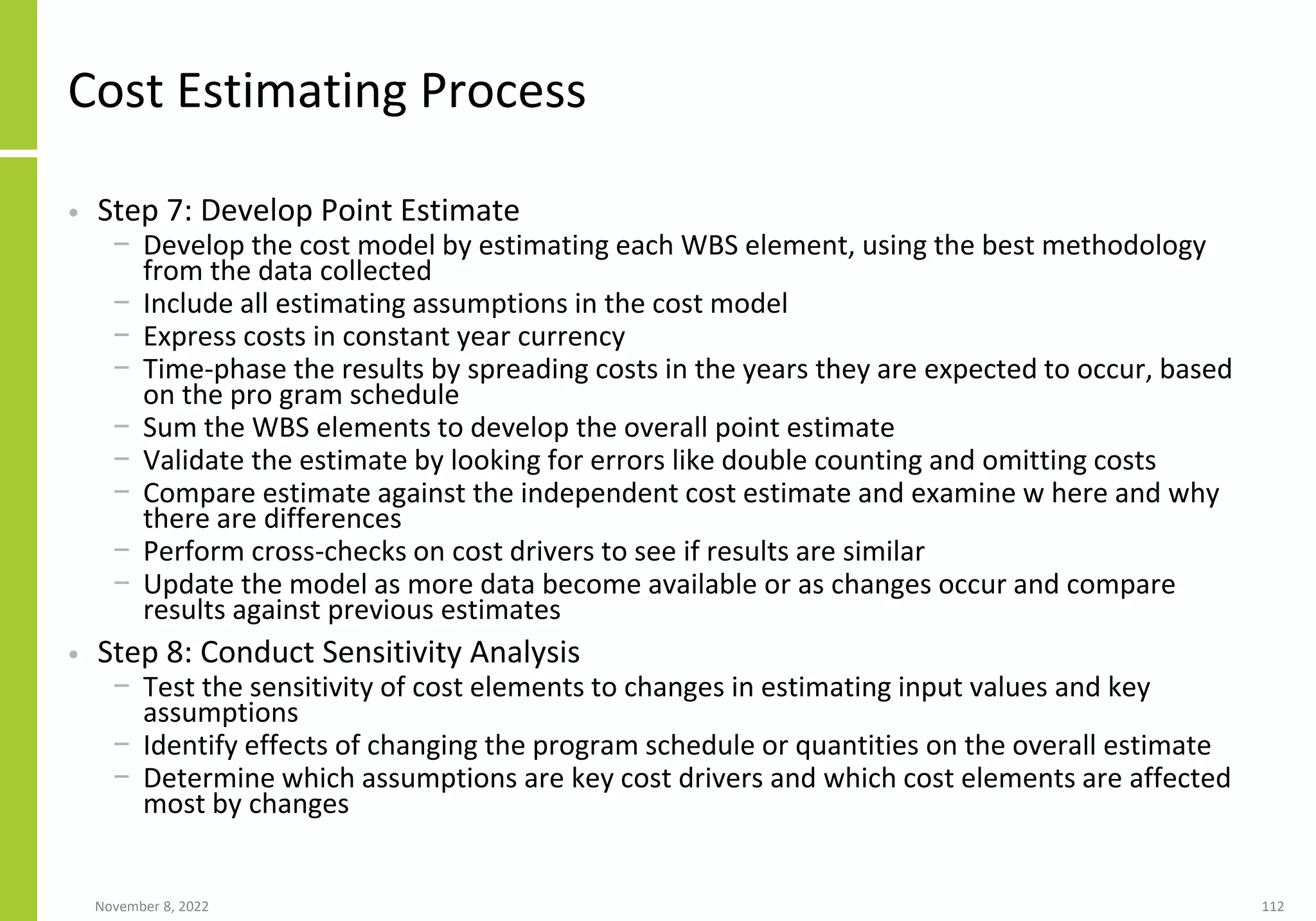 November 8, 2022 112
Cost Estimating Process
• Step 7: Develop Point Estimate
− Develop the cost model by estimating each WBS element, using the best methodology
from the data collected
− Include all estimating assumptions in the cost model
− Express costs in constant year currency
− Time-phase the results by spreading costs in the years they are expected to occur, based
on the pro gram schedule
− Sum the WBS elements to develop the overall point estimate
− Validate the estimate by looking for errors like double counting and omitting costs
− Compare estimate against the independent cost estimate and examine w here and why
there are differences
− Perform cross-checks on cost drivers to see if results are similar
− Update the model as more data become available or as changes occur and compare
results against previous estimates
• Step 8: Conduct Sensitivity Analysis
− Test the sensitivity of cost elements to changes in estimating input values and key
assumptions
− Identify effects of changing the program schedule or quantities on the overall estimate
− Determine which assumptions are key cost drivers and which cost elements are affected
most by changes
 