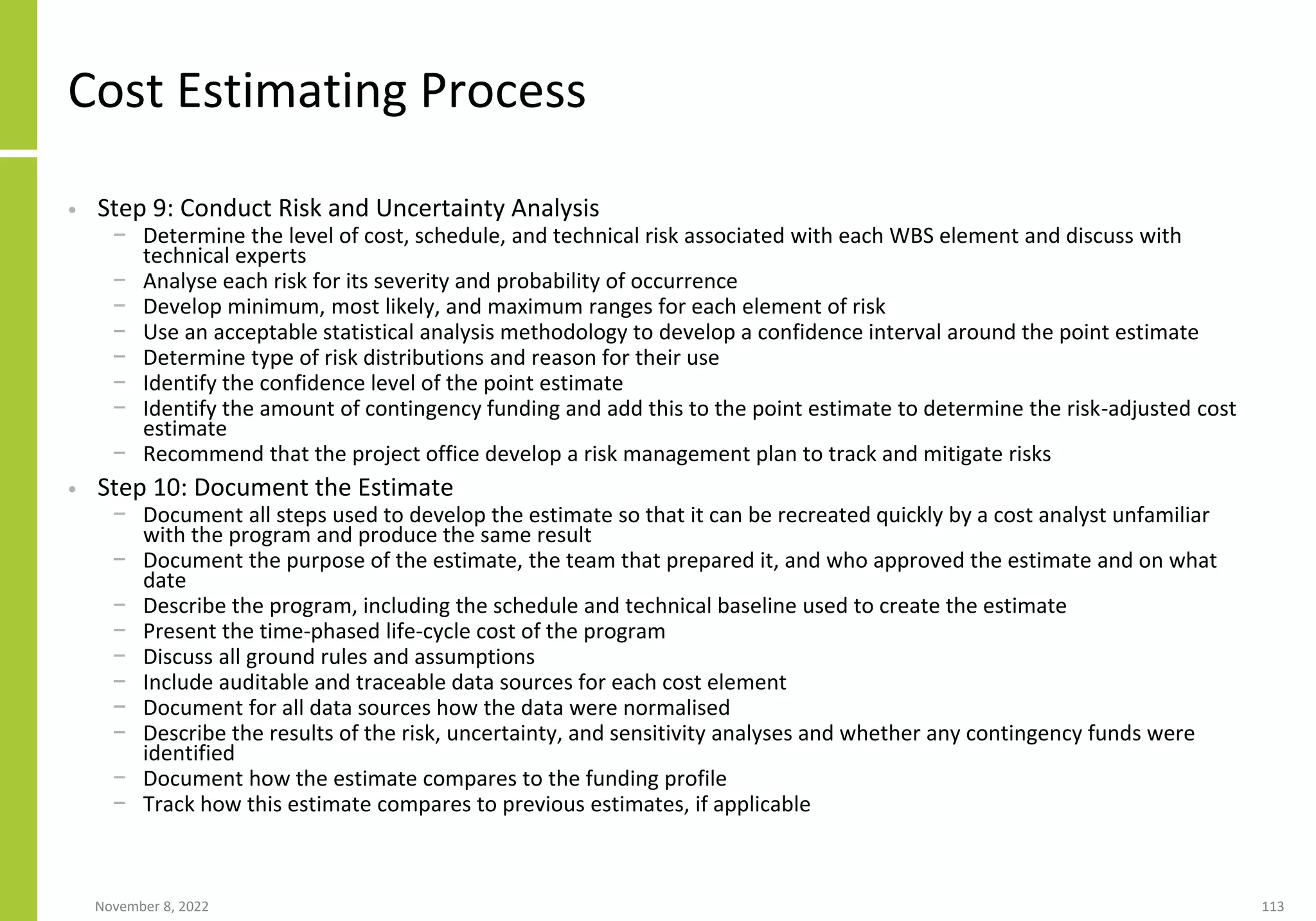 November 8, 2022 113
Cost Estimating Process
• Step 9: Conduct Risk and Uncertainty Analysis
− Determine the level of cost, schedule, and technical risk associated with each WBS element and discuss with
technical experts
− Analyse each risk for its severity and probability of occurrence
− Develop minimum, most likely, and maximum ranges for each element of risk
− Use an acceptable statistical analysis methodology to develop a confidence interval around the point estimate
− Determine type of risk distributions and reason for their use
− Identify the confidence level of the point estimate
− Identify the amount of contingency funding and add this to the point estimate to determine the risk-adjusted cost
estimate
− Recommend that the project office develop a risk management plan to track and mitigate risks
• Step 10: Document the Estimate
− Document all steps used to develop the estimate so that it can be recreated quickly by a cost analyst unfamiliar
with the program and produce the same result
− Document the purpose of the estimate, the team that prepared it, and who approved the estimate and on what
date
− Describe the program, including the schedule and technical baseline used to create the estimate
− Present the time-phased life-cycle cost of the program
− Discuss all ground rules and assumptions
− Include auditable and traceable data sources for each cost element
− Document for all data sources how the data were normalised
− Describe the results of the risk, uncertainty, and sensitivity analyses and whether any contingency funds were
identified
− Document how the estimate compares to the funding profile
− Track how this estimate compares to previous estimates, if applicable
 