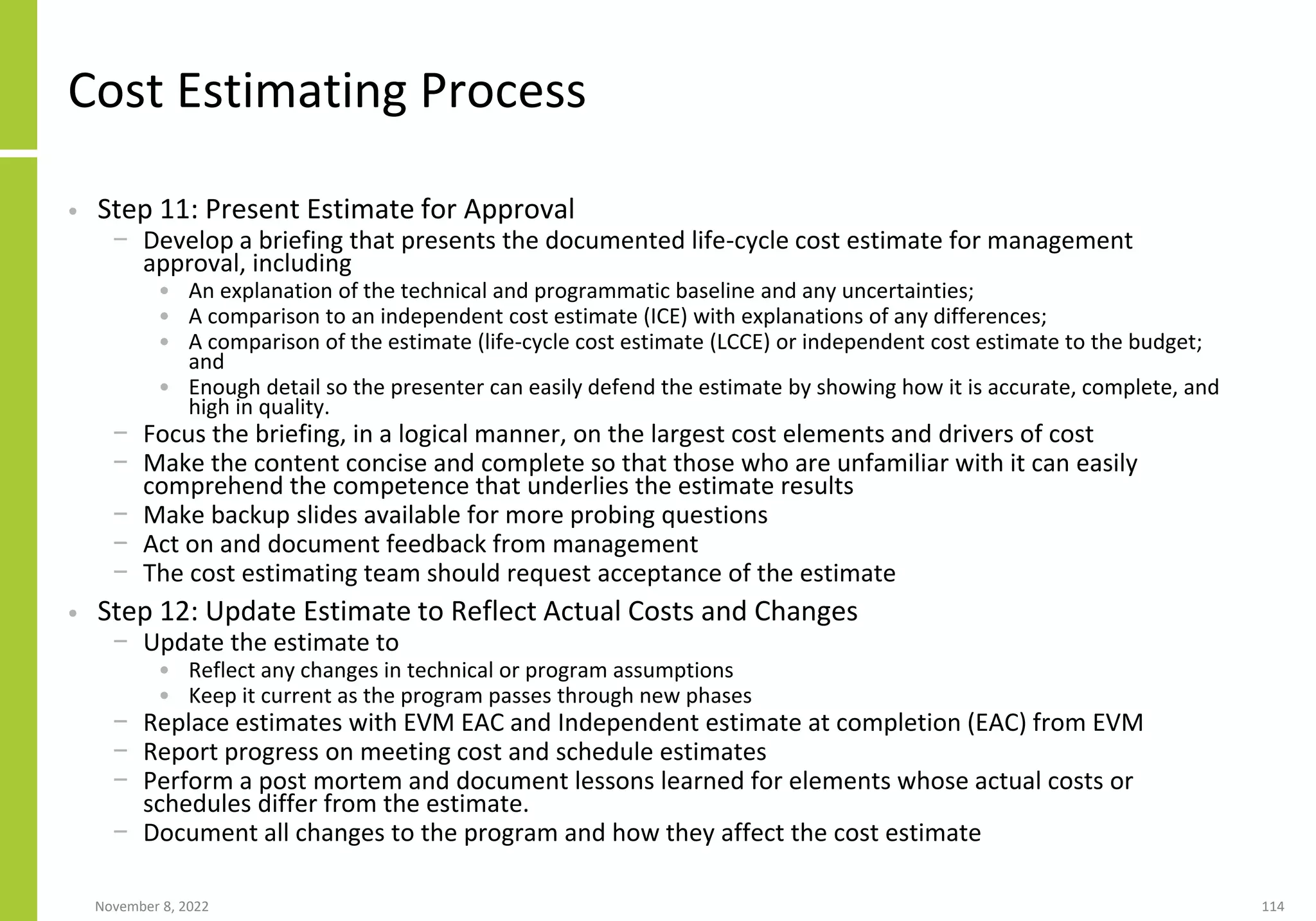 November 8, 2022 114
Cost Estimating Process
• Step 11: Present Estimate for Approval
− Develop a briefing that presents the documented life-cycle cost estimate for management
approval, including
• An explanation of the technical and programmatic baseline and any uncertainties;
• A comparison to an independent cost estimate (ICE) with explanations of any differences;
• A comparison of the estimate (life-cycle cost estimate (LCCE) or independent cost estimate to the budget;
and
• Enough detail so the presenter can easily defend the estimate by showing how it is accurate, complete, and
high in quality.
− Focus the briefing, in a logical manner, on the largest cost elements and drivers of cost
− Make the content concise and complete so that those who are unfamiliar with it can easily
comprehend the competence that underlies the estimate results
− Make backup slides available for more probing questions
− Act on and document feedback from management
− The cost estimating team should request acceptance of the estimate
• Step 12: Update Estimate to Reflect Actual Costs and Changes
− Update the estimate to
• Reflect any changes in technical or program assumptions
• Keep it current as the program passes through new phases
− Replace estimates with EVM EAC and Independent estimate at completion (EAC) from EVM
− Report progress on meeting cost and schedule estimates
− Perform a post mortem and document lessons learned for elements whose actual costs or
schedules differ from the estimate.
− Document all changes to the program and how they affect the cost estimate
 