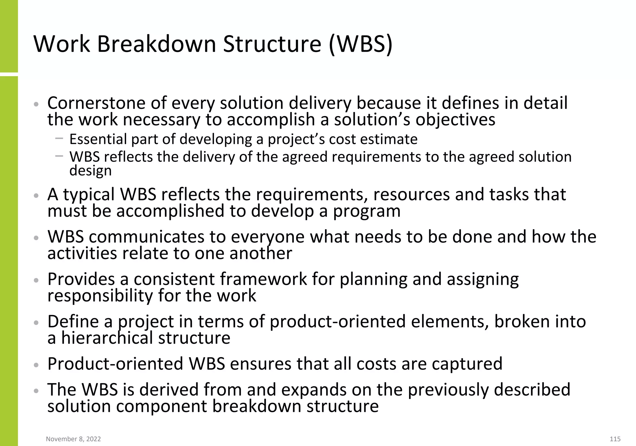 November 8, 2022 115
Work Breakdown Structure (WBS)
• Cornerstone of every solution delivery because it defines in detail
the work necessary to accomplish a solution’s objectives
− Essential part of developing a project’s cost estimate
− WBS reflects the delivery of the agreed requirements to the agreed solution
design
• A typical WBS reflects the requirements, resources and tasks that
must be accomplished to develop a program
• WBS communicates to everyone what needs to be done and how the
activities relate to one another
• Provides a consistent framework for planning and assigning
responsibility for the work
• Define a project in terms of product-oriented elements, broken into
a hierarchical structure
• Product-oriented WBS ensures that all costs are captured
• The WBS is derived from and expands on the previously described
solution component breakdown structure
 