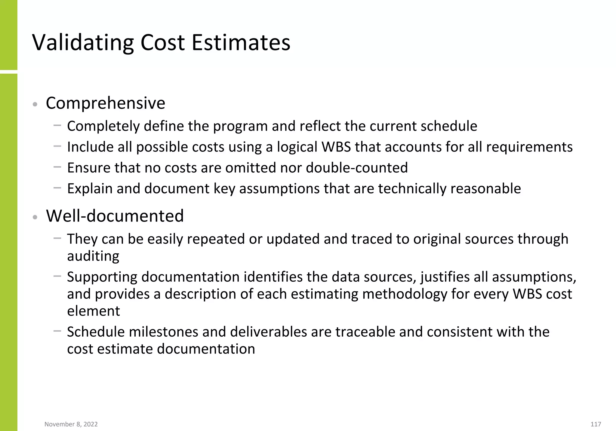 November 8, 2022 117
Validating Cost Estimates
• Comprehensive
− Completely define the program and reflect the current schedule
− Include all possible costs using a logical WBS that accounts for all requirements
− Ensure that no costs are omitted nor double-counted
− Explain and document key assumptions that are technically reasonable
• Well-documented
− They can be easily repeated or updated and traced to original sources through
auditing
− Supporting documentation identifies the data sources, justifies all assumptions,
and provides a description of each estimating methodology for every WBS cost
element
− Schedule milestones and deliverables are traceable and consistent with the
cost estimate documentation
 