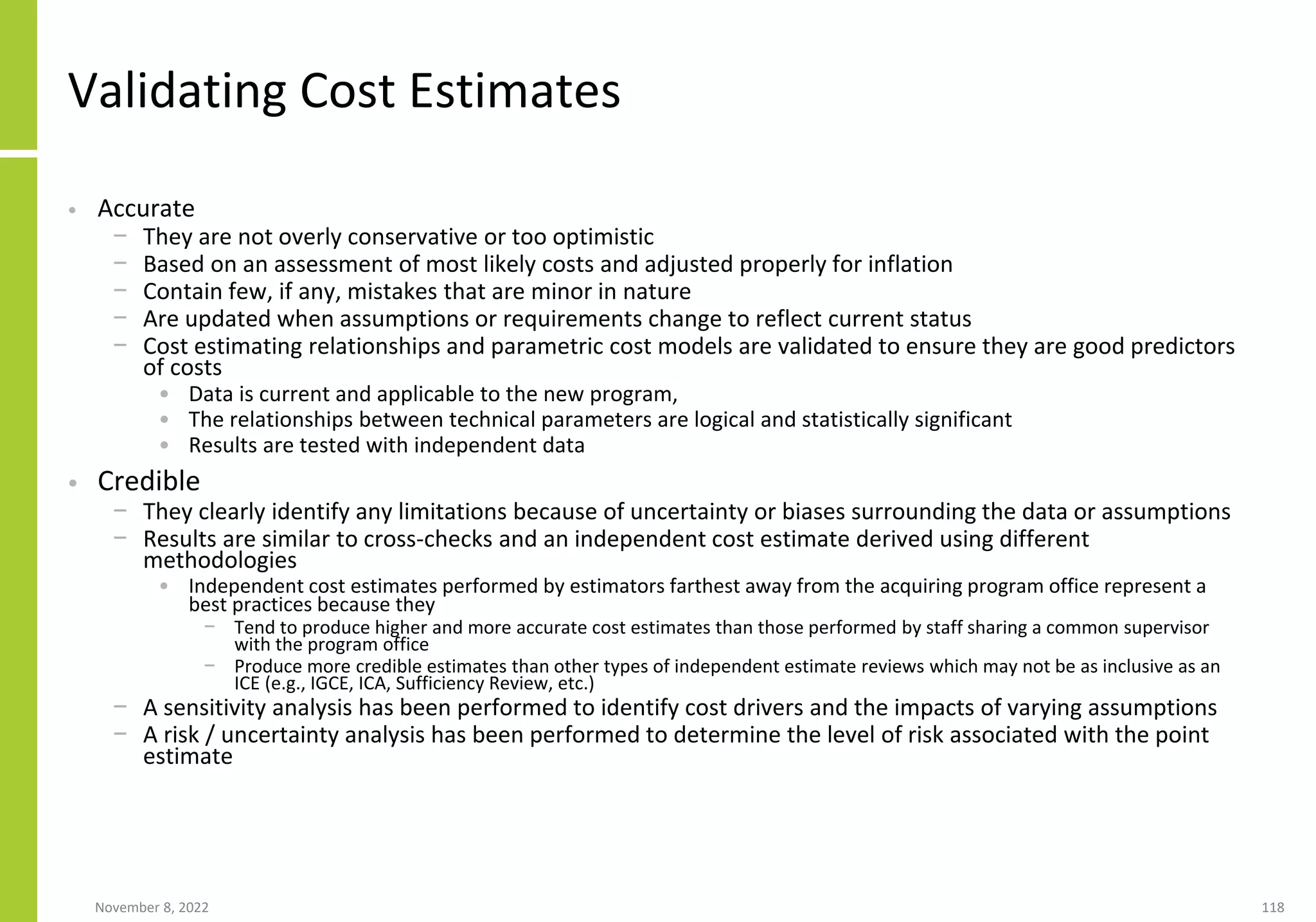November 8, 2022 118
Validating Cost Estimates
• Accurate
− They are not overly conservative or too optimistic
− Based on an assessment of most likely costs and adjusted properly for inflation
− Contain few, if any, mistakes that are minor in nature
− Are updated when assumptions or requirements change to reflect current status
− Cost estimating relationships and parametric cost models are validated to ensure they are good predictors
of costs
• Data is current and applicable to the new program,
• The relationships between technical parameters are logical and statistically significant
• Results are tested with independent data
• Credible
− They clearly identify any limitations because of uncertainty or biases surrounding the data or assumptions
− Results are similar to cross-checks and an independent cost estimate derived using different
methodologies
• Independent cost estimates performed by estimators farthest away from the acquiring program office represent a
best practices because they
− Tend to produce higher and more accurate cost estimates than those performed by staff sharing a common supervisor
with the program office
− Produce more credible estimates than other types of independent estimate reviews which may not be as inclusive as an
ICE (e.g., IGCE, ICA, Sufficiency Review, etc.)
− A sensitivity analysis has been performed to identify cost drivers and the impacts of varying assumptions
− A risk / uncertainty analysis has been performed to determine the level of risk associated with the point
estimate
 