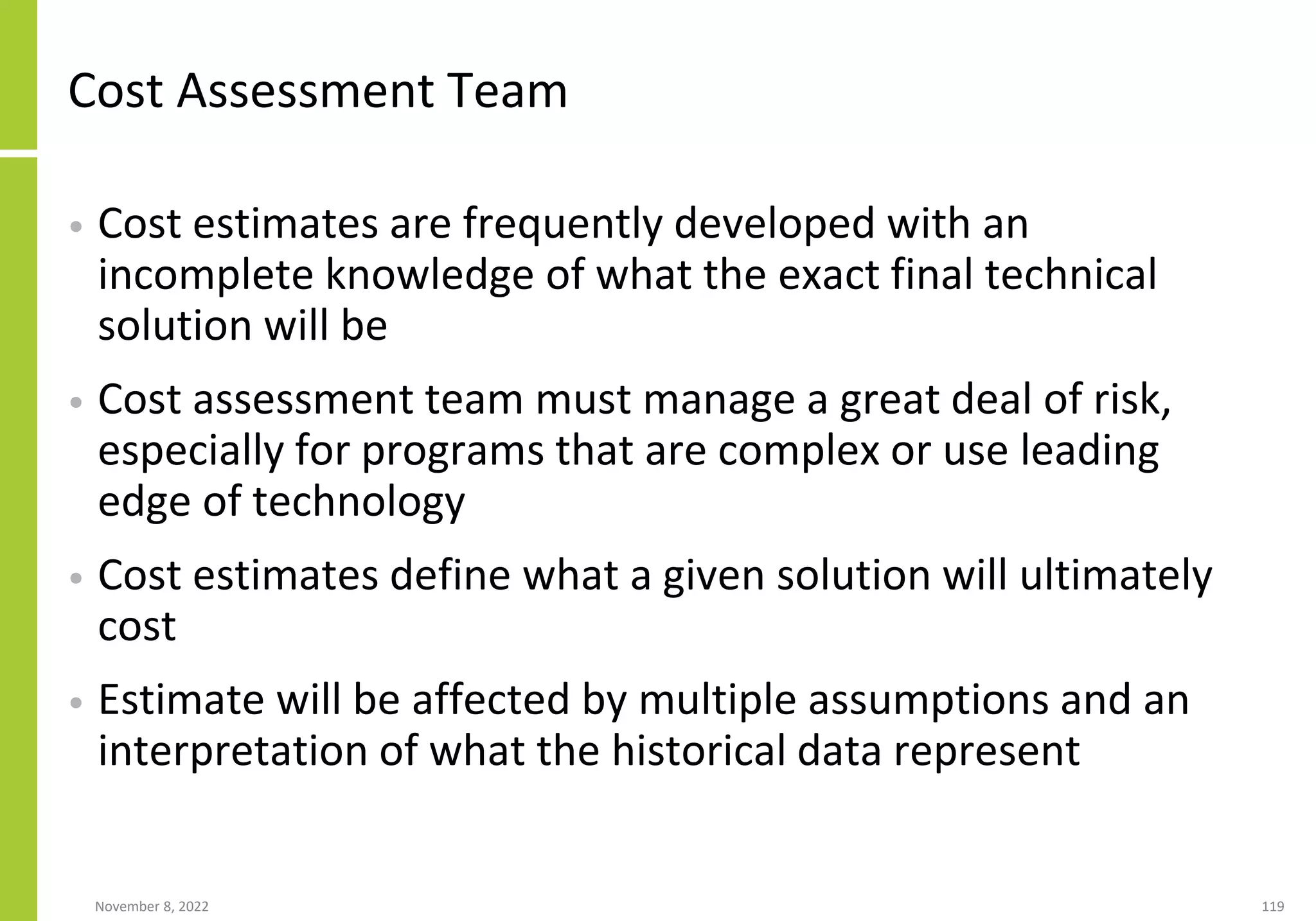 November 8, 2022 119
Cost Assessment Team
• Cost estimates are frequently developed with an
incomplete knowledge of what the exact final technical
solution will be
• Cost assessment team must manage a great deal of risk,
especially for programs that are complex or use leading
edge of technology
• Cost estimates define what a given solution will ultimately
cost
• Estimate will be affected by multiple assumptions and an
interpretation of what the historical data represent
 