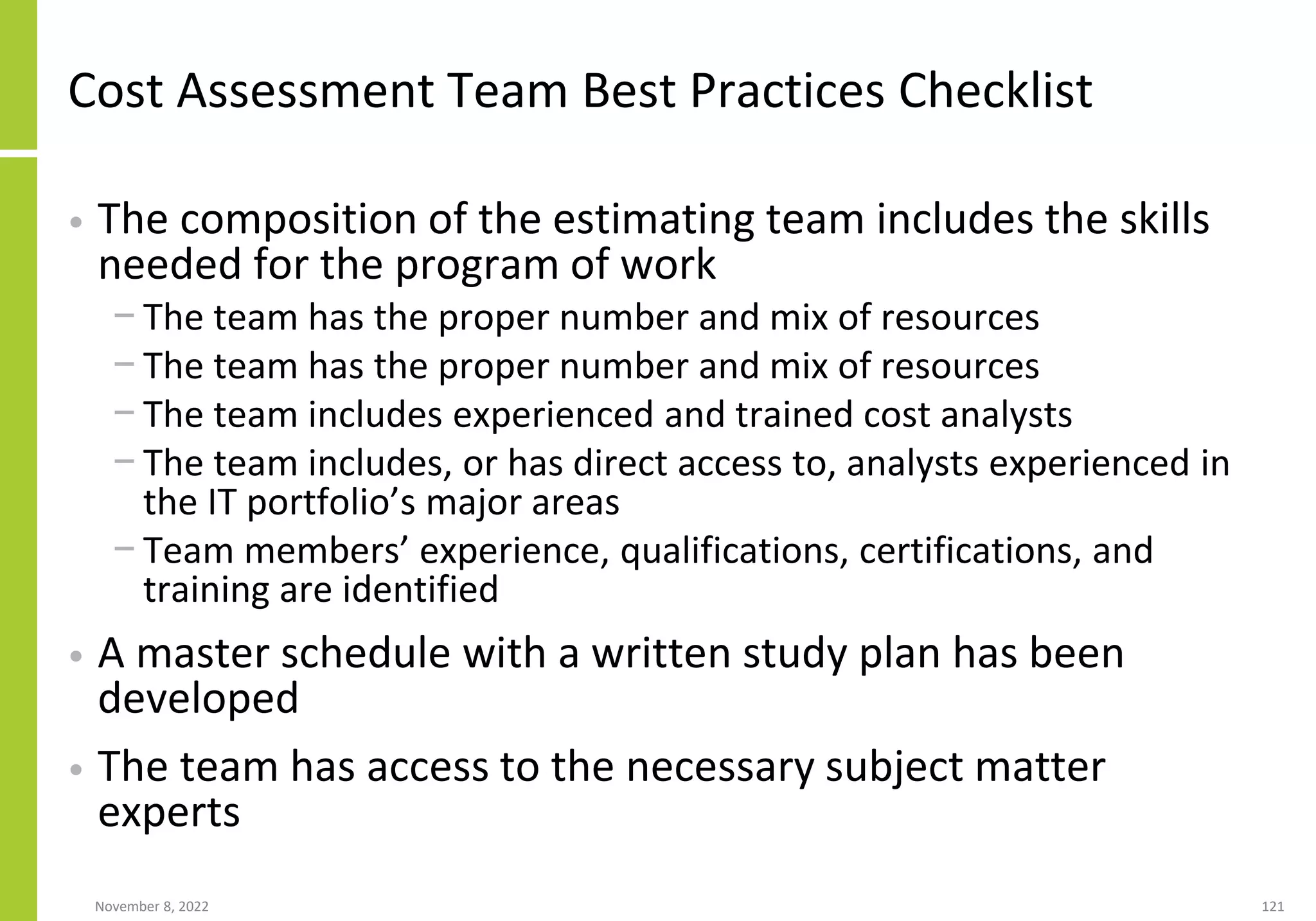 November 8, 2022 121
Cost Assessment Team Best Practices Checklist
• The composition of the estimating team includes the skills
needed for the program of work
− The team has the proper number and mix of resources
− The team has the proper number and mix of resources
− The team includes experienced and trained cost analysts
− The team includes, or has direct access to, analysts experienced in
the IT portfolio’s major areas
− Team members’ experience, qualifications, certifications, and
training are identified
• A master schedule with a written study plan has been
developed
• The team has access to the necessary subject matter
experts
 