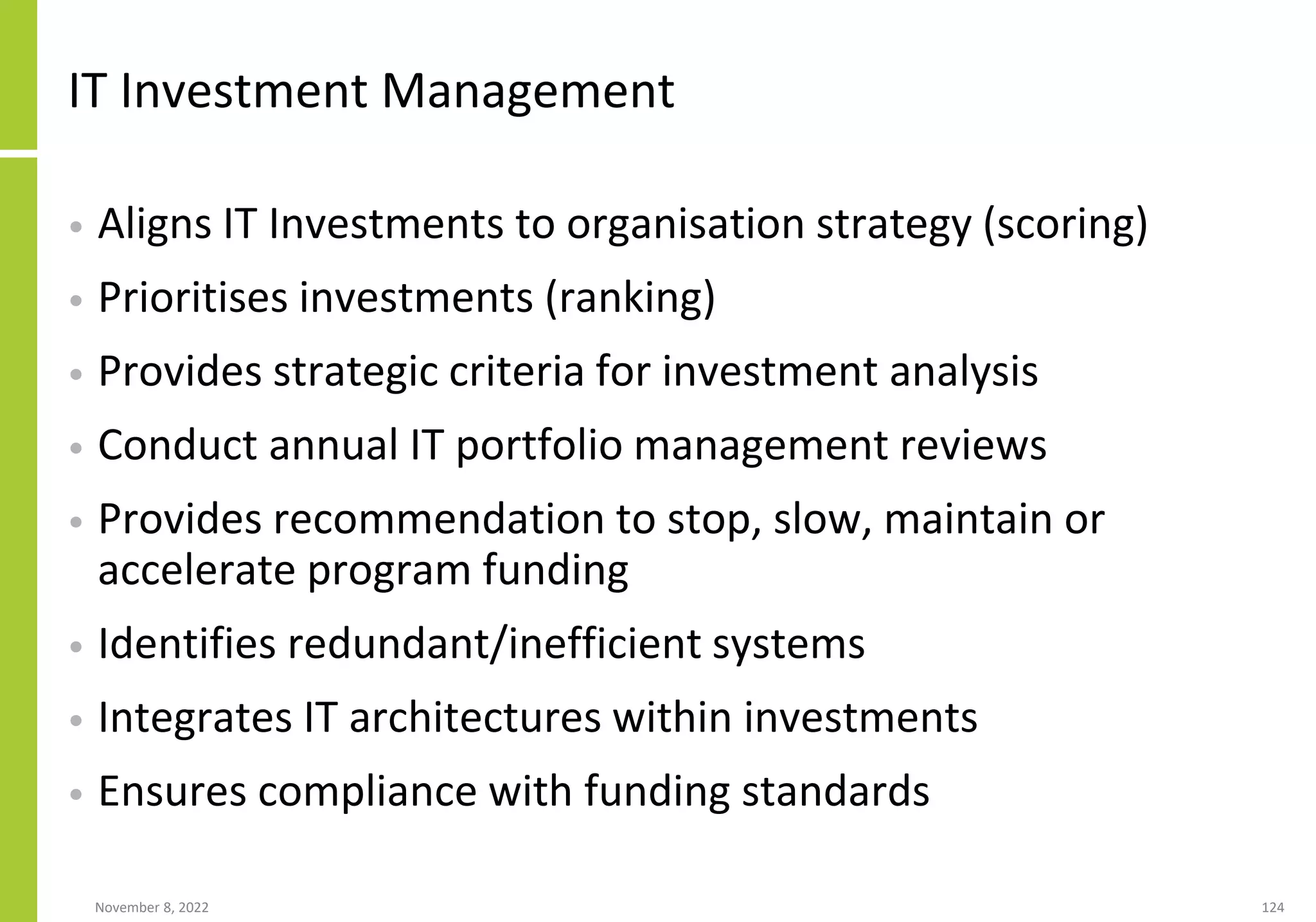 November 8, 2022 124
IT Investment Management
• Aligns IT Investments to organisation strategy (scoring)
• Prioritises investments (ranking)
• Provides strategic criteria for investment analysis
• Conduct annual IT portfolio management reviews
• Provides recommendation to stop, slow, maintain or
accelerate program funding
• Identifies redundant/inefficient systems
• Integrates IT architectures within investments
• Ensures compliance with funding standards
 