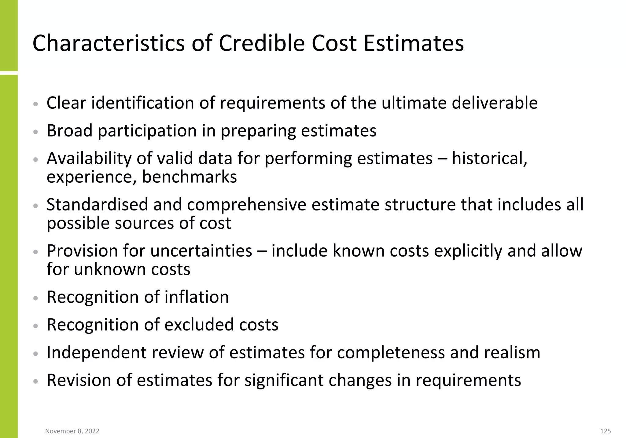November 8, 2022 125
Characteristics of Credible Cost Estimates
• Clear identification of requirements of the ultimate deliverable
• Broad participation in preparing estimates
• Availability of valid data for performing estimates – historical,
experience, benchmarks
• Standardised and comprehensive estimate structure that includes all
possible sources of cost
• Provision for uncertainties – include known costs explicitly and allow
for unknown costs
• Recognition of inflation
• Recognition of excluded costs
• Independent review of estimates for completeness and realism
• Revision of estimates for significant changes in requirements
 