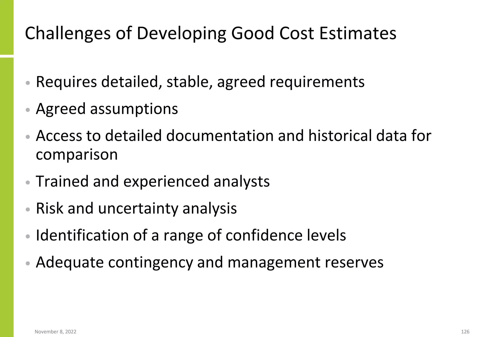 November 8, 2022 126
Challenges of Developing Good Cost Estimates
• Requires detailed, stable, agreed requirements
• Agreed assumptions
• Access to detailed documentation and historical data for
comparison
• Trained and experienced analysts
• Risk and uncertainty analysis
• Identification of a range of confidence levels
• Adequate contingency and management reserves
 