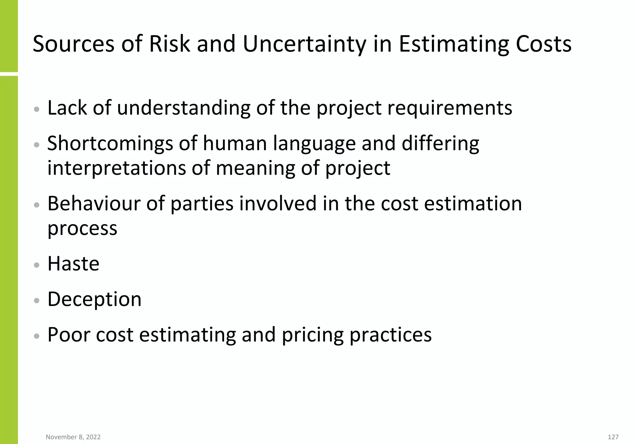 November 8, 2022 127
Sources of Risk and Uncertainty in Estimating Costs
• Lack of understanding of the project requirements
• Shortcomings of human language and differing
interpretations of meaning of project
• Behaviour of parties involved in the cost estimation
process
• Haste
• Deception
• Poor cost estimating and pricing practices
 