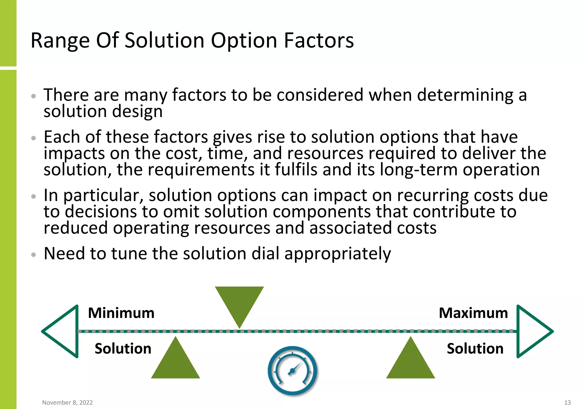 Range Of Solution Option Factors
• There are many factors to be considered when determining a
solution design
• Each of these factors gives rise to solution options that have
impacts on the cost, time, and resources required to deliver the
solution, the requirements it fulfils and its long-term operation
• In particular, solution options can impact on recurring costs due
to decisions to omit solution components that contribute to
reduced operating resources and associated costs
• Need to tune the solution dial appropriately
November 8, 2022 13
Minimum
Solution
Maximum
Solution
 