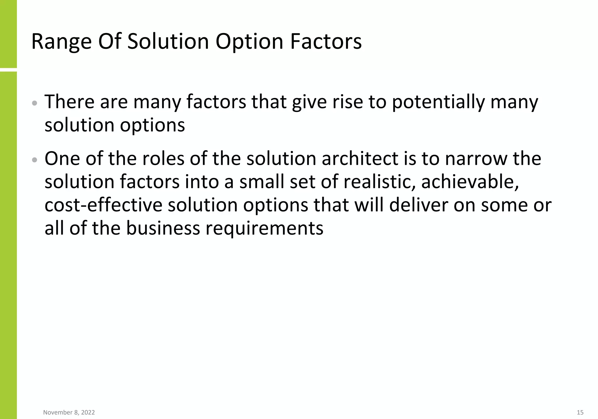 Range Of Solution Option Factors
• There are many factors that give rise to potentially many
solution options
• One of the roles of the solution architect is to narrow the
solution factors into a small set of realistic, achievable,
cost-effective solution options that will deliver on some or
all of the business requirements
November 8, 2022 15
 