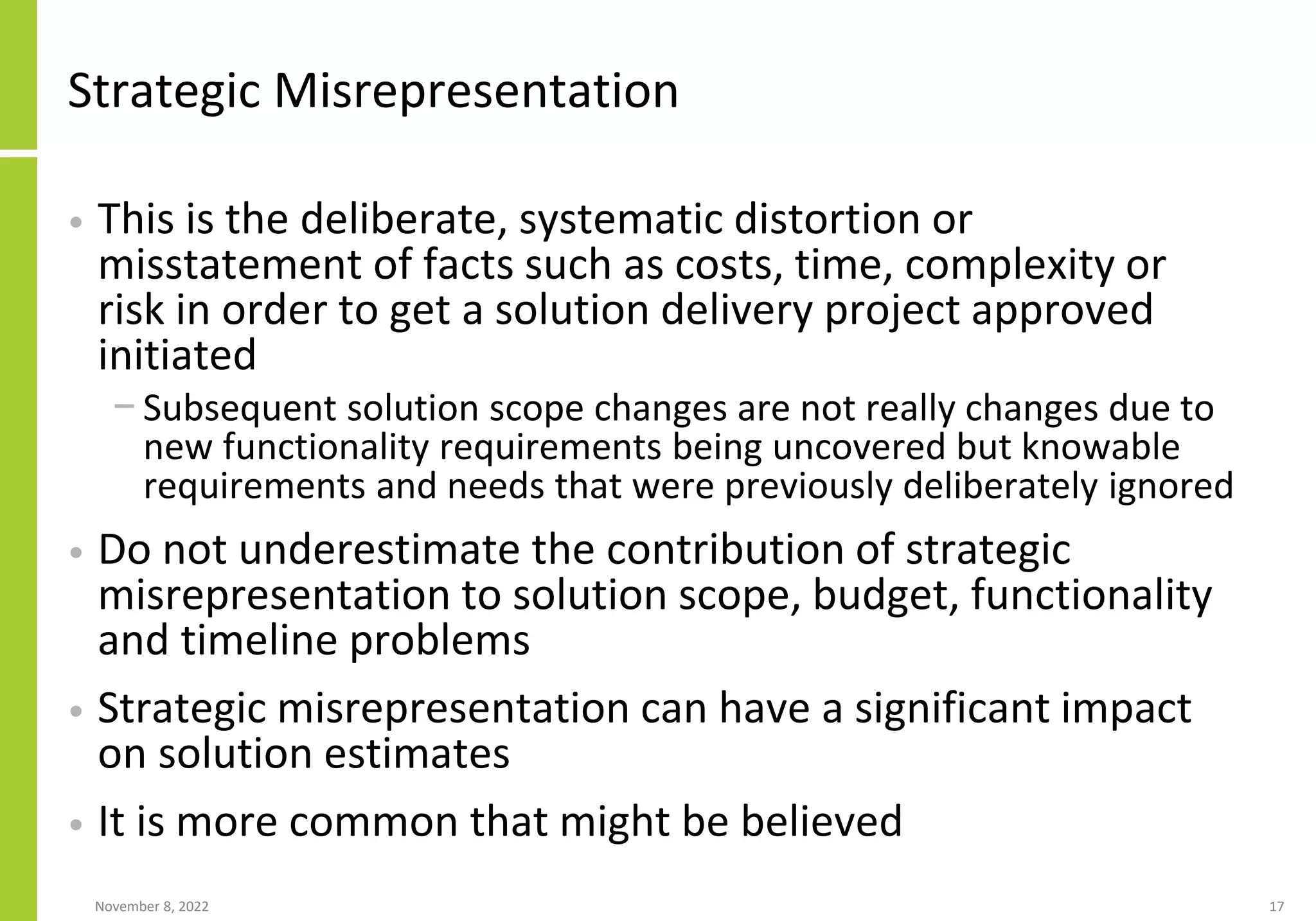 Strategic Misrepresentation
• This is the deliberate, systematic distortion or
misstatement of facts such as costs, time, complexity or
risk in order to get a solution delivery project approved
initiated
− Subsequent solution scope changes are not really changes due to
new functionality requirements being uncovered but knowable
requirements and needs that were previously deliberately ignored
• Do not underestimate the contribution of strategic
misrepresentation to solution scope, budget, functionality
and timeline problems
• Strategic misrepresentation can have a significant impact
on solution estimates
• It is more common that might be believed
November 8, 2022 17
 