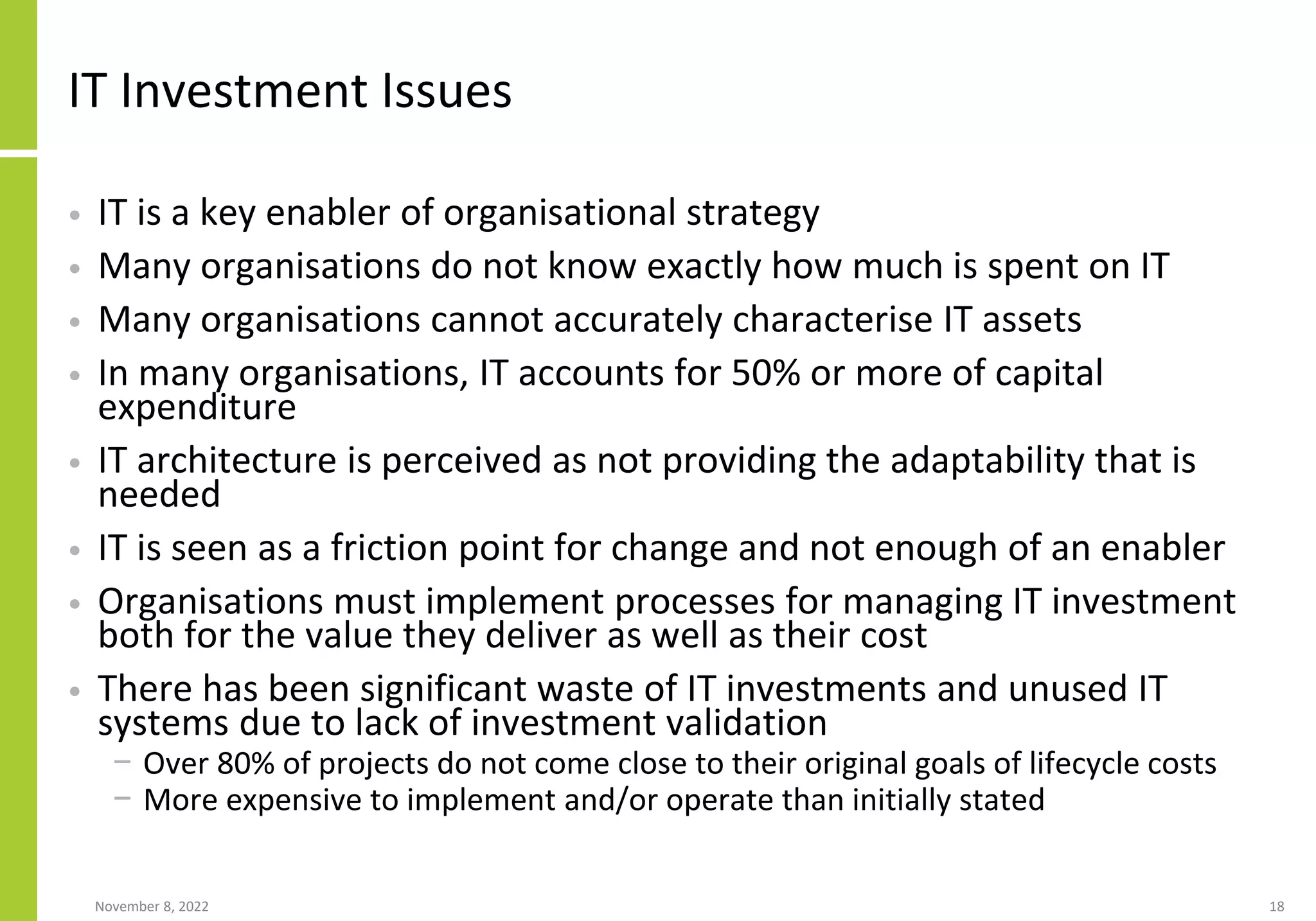 November 8, 2022 18
IT Investment Issues
• IT is a key enabler of organisational strategy
• Many organisations do not know exactly how much is spent on IT
• Many organisations cannot accurately characterise IT assets
• In many organisations, IT accounts for 50% or more of capital
expenditure
• IT architecture is perceived as not providing the adaptability that is
needed
• IT is seen as a friction point for change and not enough of an enabler
• Organisations must implement processes for managing IT investment
both for the value they deliver as well as their cost
• There has been significant waste of IT investments and unused IT
systems due to lack of investment validation
− Over 80% of projects do not come close to their original goals of lifecycle costs
− More expensive to implement and/or operate than initially stated
 