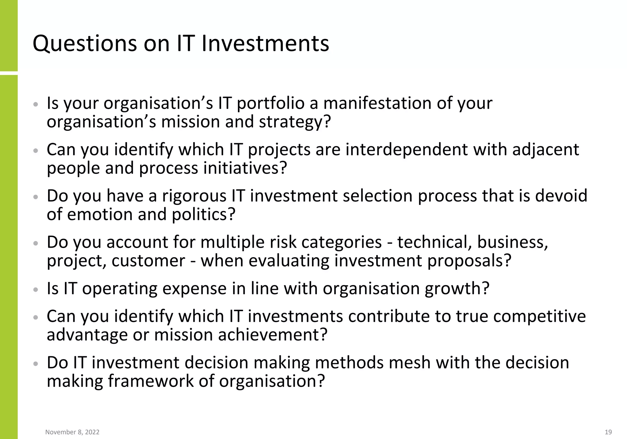 November 8, 2022 19
Questions on IT Investments
• Is your organisation’s IT portfolio a manifestation of your
organisation’s mission and strategy?
• Can you identify which IT projects are interdependent with adjacent
people and process initiatives?
• Do you have a rigorous IT investment selection process that is devoid
of emotion and politics?
• Do you account for multiple risk categories - technical, business,
project, customer - when evaluating investment proposals?
• Is IT operating expense in line with organisation growth?
• Can you identify which IT investments contribute to true competitive
advantage or mission achievement?
• Do IT investment decision making methods mesh with the decision
making framework of organisation?
 