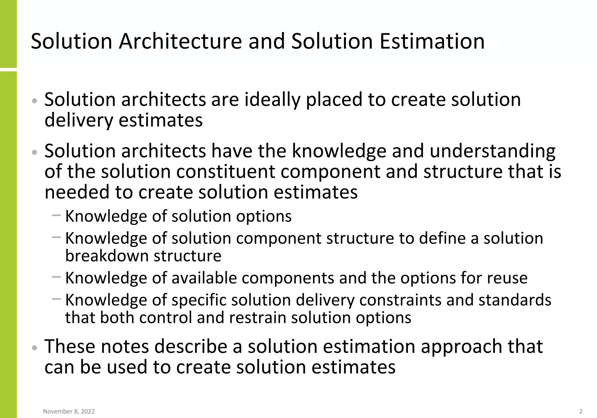 Solution Architecture and Solution Estimation
• Solution architects are ideally placed to create solution
delivery estimates
• Solution architects have the knowledge and understanding
of the solution constituent component and structure that is
needed to create solution estimates
− Knowledge of solution options
− Knowledge of solution component structure to define a solution
breakdown structure
− Knowledge of available components and the options for reuse
− Knowledge of specific solution delivery constraints and standards
that both control and restrain solution options
• These notes describe a solution estimation approach that
can be used to create solution estimates
November 8, 2022 2
 